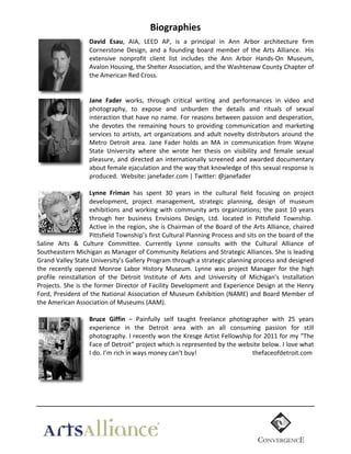 Biographies	
  
David   Esau,	
   AIA,	
   LEED	
   AP,	
   is	
   a	
   principal	
   in	
   Ann	
   Arbor	
   architecture	
   firm	
  
Cornerstone	
   Design,	
   and	
   a	
   founding	
   board	
   member	
   of	
   the	
   Arts	
   Alliance.	
   	
  His	
  
extensive	
   nonprofit	
   client	
   list	
   includes	
   the	
   Ann	
   Arbor	
   Hands-­‐On	
   Museum,	
  
Avalon	
  Housing,	
  the	
  Shelter	
  Association,	
  and	
  the	
  Washtenaw	
  County	
  Chapter	
  of	
  
the	
  American	
  Red	
  Cross.	
  
	
  
	
  
Jane   Fader	
   works,	
   through	
   critical	
   writing	
   and	
   performances	
   in	
   video	
   and	
  
photography,	
   to	
   expose	
   and	
   unburden	
   the	
   details	
   and	
   rituals	
   of	
   sexual	
  
interaction	
  that	
  have	
  no	
  name.	
  For	
  reasons	
  between	
  passion	
  and	
  desperation,	
  
she	
   devotes	
   the	
   remaining	
   hours	
   to	
   providing	
   communication	
   and	
   marketing	
  
services	
   to	
   artists,	
   art	
   organizations	
   and	
   adult	
   novelty	
   distributors	
   around	
   the	
  
Metro	
   Detroit	
   area.	
   Jane	
   Fader	
   holds	
   an	
   MA	
   in	
   communication	
   from	
   Wayne	
  
State	
   University	
   where	
   she	
   wrote	
   her	
   thesis	
   on	
   visibility	
   and	
   female	
   sexual	
  
pleasure,	
   and	
   directed	
   an	
   internationally	
   screened	
   and	
   awarded	
   documentary	
  
about	
   female	
   ejaculation	
   and	
   the	
   way	
   that	
   knowledge	
   of	
   this	
   sexual	
   response	
   is	
  	
  
produced.	
  	
  Website:	
  janefader.com	
  |	
  Twitter:	
  @janefader	
  

.

	
  

Lynne   Friman	
   has	
   spent	
   30	
   years	
   in	
   the	
   cultural	
   field	
   focusing	
   on	
   project	
  
development,	
   project	
   management,	
   strategic	
   planning,	
   design	
   of	
   museum	
  
exhibitions	
   and	
   working	
   with	
   community	
   arts	
   organizations;	
   the	
   past	
   10	
   years	
  
through	
   her	
   business	
   Envisions	
   Design,	
   Ltd.	
   located	
   in	
   Pittsfield	
   Township.	
  	
  
Active	
  in	
  the	
  region,	
  she	
  is	
  Chairman	
  of	
  the	
  Board	
  of	
  the	
  Arts	
  Alliance,	
  chaired	
  
Pittsfield	
   Township’s	
   first	
   Cultural	
   Planning	
   Process	
   and	
   sits	
   on	
   the	
   board	
   of	
   the	
  
Saline	
   Arts	
   &	
   Culture	
   Committee.	
   Currently	
   Lynne	
   consults	
   with	
   the	
   Cultural	
   Alliance	
   of	
  
Southeastern	
   Michigan	
   as	
   Manager	
   of	
   Community	
   Relations	
   and	
   Strategic	
   Alliances.	
   She	
   is	
   leading	
  
Grand	
  Valley	
  State	
  University’s	
  Gallery	
  Program	
  through	
  a	
  strategic	
  planning	
  process	
  and	
  designed	
  
the	
   recently	
   opened	
   Monroe	
   Labor	
   History	
   Museum.	
   Lynne	
   was	
   project	
   Manager	
   for	
   the	
   high	
  
profile	
   reinstallation	
   of	
   the	
   Detroit	
   Institute	
   of	
   Arts	
   and	
   University	
   of	
   Michigan’s	
   Installation	
  
Projects.	
  She	
  is	
  the	
  former	
  Director	
  of	
  Facility	
  Development	
  and	
  Experience	
  Design	
  at	
  the	
  Henry	
  
Ford,	
  President	
  of	
  the	
  National	
  Association	
  of	
  Museum	
  Exhibition	
  (NAME)	
  and	
  Board	
  Member	
  of	
  
the	
  American	
  Association	
  of	
  Museums	
  (AAM).	
  
	
  
Bruce   Giffin	
   –	
   Painfully	
   self	
   taught	
   freelance	
   photographer	
   with	
   25	
   years	
  
experience	
   in	
   the	
   Detroit	
   area	
   with	
   an	
   all	
   consuming	
   passion	
   for	
   still	
  
photography.	
  I	
  recently	
  won	
  the	
  Kresge	
  Artist	
  Fellowship	
  for	
  2011	
  for	
  my	
  “The	
  
Face	
   of	
   Detroit”	
   project	
   which	
   is	
   represented	
   by	
   the	
   website	
   below.	
   I	
   love	
   what	
  
I	
  do.	
  I’m	
  rich	
  in	
  ways	
  money	
  can’t	
  buy!	
  	
  
	
  
	
  	
  	
  	
  	
  	
  	
  	
  	
  	
  	
  	
  thefaceofdetroit.com	
  
	
  
	
  
	
  
	
  

	
  

 
