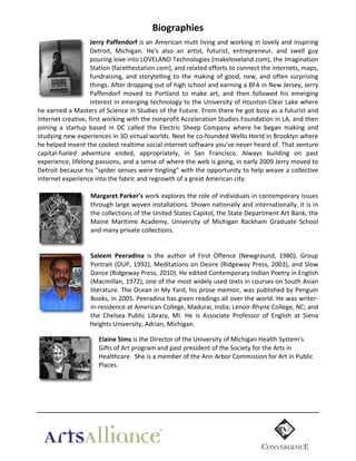 Biographies	
  
Jerry  Paffendorf	
  is	
  an	
  American	
  mutt	
  living	
  and	
  working	
  in	
  lovely	
  and	
  inspiring	
  
Detroit,	
   Michigan.	
   He's	
   also	
   an	
   artist,	
   futurist,	
   entrepreneur,	
   and	
   swell	
   guy	
  
pouring	
  love	
  into	
  LOVELAND	
  Technologies	
  (makeloveland.com),	
  the	
  Imagination	
  
Station	
  (facethestation.com),	
  and	
  related	
  efforts	
  to	
  connect	
  the	
  internets,	
  maps,	
  
fundraising,	
   and	
   storytelling	
   to	
   the	
   making	
   of	
   good,	
   new,	
   and	
   often	
   surprising	
  
things.	
   After	
   dropping	
   out	
   of	
   high	
   school	
   and	
   earning	
   a	
   BFA	
   in	
   New	
   Jersey,	
   Jerry	
  
Paffendorf	
   moved	
   to	
   Portland	
   to	
   make	
   art,	
   and	
   then	
   followed	
   his	
   emerging	
  
interest	
  in	
  emerging	
  technology	
  to	
  the	
  University	
  of	
  Houston-­‐Clear	
  Lake	
  where	
  
he	
  earned	
  a	
  Masters	
  of	
  Science	
  in	
  Studies	
  of	
  the	
  Future.	
  From	
  there	
  he	
  got	
  busy	
  as	
  a	
  futurist	
  and	
  
internet	
   creative,	
   first	
   working	
   with	
   the	
   nonprofit	
   Acceleration	
   Studies	
   Foundation	
   in	
   LA,	
   and	
   then	
  
joining	
   a	
   startup	
   based	
   in	
   DC	
   called	
   the	
   Electric	
   Sheep	
   Company	
   where	
   he	
   began	
   making	
   and	
  
studying	
  new	
  experiences	
  in	
  3D	
  virtual	
  worlds.	
  Next	
  he	
  co-­‐founded	
  Wello	
  Horld	
  in	
  Brooklyn	
  where	
  
he	
  helped	
  invent	
  the	
  coolest	
  realtime	
  social	
  internet	
  software	
  you've	
  never	
  heard	
  of.	
  That	
  venture	
  
capital-­‐fueled	
   adventure	
   ended,	
   appropriately,	
   in	
   San	
   Francisco.	
   Always	
   building	
   on	
   past	
  
experience,	
   lifelong	
   passions,	
   and	
   a	
   sense	
   of	
   where	
   the	
   web	
   is	
   going,	
   in	
   early	
   2009	
   Jerry	
   moved	
   to	
  
Detroit	
  because	
  his	
  "spider	
  senses	
  were	
  tingling"	
  with	
  the	
  opportunity	
  to	
  help	
  weave	
  a	
  collective	
  
internet	
  experience	
  into	
  the	
  fabric	
  and	
  regrowth	
  of	
  a	
  great	
  American	
  city.	
  
	
  
Margaret  Parker's  work	
  explores	
  the	
  role	
  of	
  individuals	
  in	
  contemporary	
  issues	
  
through	
  large	
  woven	
  installations.	
  Shown	
  nationally	
  and	
  internationally,	
  it	
  is	
  in	
  
the	
   collections	
   of	
   the	
   United	
   States	
   Capitol,	
   the	
   State	
   Department	
   Art	
   Bank,	
   the	
  
Maine	
   Maritime	
   Academy,	
   University	
   of	
   Michigan	
   Rackham	
   Graduate	
   School	
  
and	
  many	
  private	
  collections.	
    
  
  
Saleem   Peeradina   is	
   the	
   author	
   of	
   First	
   Offence	
   (Newground,	
   1980),	
   Group	
  
Portrait	
   (OUP,	
   1992),	
   Meditations	
   on	
   Desire	
   (Ridgeway	
   Press,	
   2003),	
   and	
   Slow	
  
Dance	
  (Ridgeway	
  Press,	
  2010).	
  He	
  edited	
  Contemporary	
  Indian	
  Poetry	
  in	
  English	
  
(Macmillan,	
   1972),	
   one	
   of	
   the	
   most	
   widely	
   used	
   texts	
   in	
   courses	
   on	
   South	
   Asian	
  
literature.	
  The	
  Ocean	
  in	
  My	
  Yard,	
  his	
  prose	
  memoir,	
  was	
  published	
  by	
  Penguin	
  
Books,	
  in	
  2005.	
  Peeradina	
  has	
  given	
  readings	
  all	
  over	
  the	
  world.	
  He	
  was	
  writer-­‐
in-­‐residence	
  at	
  American	
  College,	
  Madurai,	
  India;	
  Lenoir-­‐Rhyne	
  College,	
  NC;	
  and	
  
the	
   Chelsea	
   Public	
   Library,	
   MI.	
   He	
   is	
   Associate	
   Professor	
   of	
   English	
   at	
   Siena	
  
…….Heights	
  University,	
  Adrian,	
  Michigan.  

	
  

Elaine  Sims  is	
  the	
  Director	
  of	
  the	
  University	
  of	
  Michigan	
  Health	
  System’s	
  
Gifts	
  of	
  Art	
  program	
  and	
  past	
  president	
  of	
  the	
  Society	
  for	
  the	
  Arts	
  in	
  
Healthcare.	
  	
  She	
  is	
  a	
  member	
  of	
  the	
  Ann	
  Arbor	
  Commission	
  for	
  Art	
  in	
  Public	
  
Places.	
  	
  
	
  
	
  

	
  

 