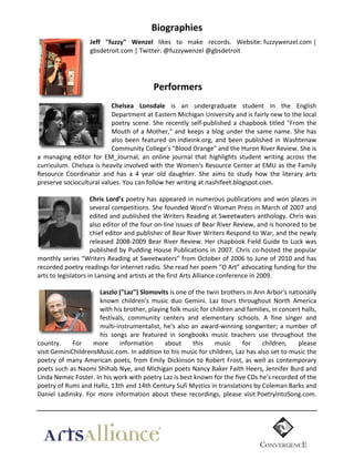 Biographies	
  
Jeff   "fuzzy"   Wenzel   likes	
   to	
   make	
   records.	
   Website:	
  fuzzywenzel.com	
  |	
  
gbsdetroit.com	
  |	
  Twitter:	
  @fuzzywenzel	
  @gbsdetroit	
  
	
  
	
  
	
  

                                                      Performers  
  
Chelsea   Lonsdale   is	
   an	
   undergraduate	
   student	
   in	
   the	
   English	
  
Department	
  at	
   Eastern	
   Michigan	
   University	
   and	
   is	
   fairly	
  new	
   to	
  the	
   local	
  
poetry	
   scene.	
   She	
   recently	
   self-­‐published	
   a	
   chapbook	
   titled	
   "From	
   the	
  
Mouth	
  of	
  a	
  Mother,"	
  and	
  keeps	
  a	
  blog	
  under	
  the	
  same	
  name.	
  She	
  has	
  
also	
   been	
   featured	
   on	
  indieink.org,	
   and	
   been	
   published	
   in	
   Washtenaw	
  
Community	
  College's	
  "Blood	
  Orange"	
  and	
  the	
  Huron	
  River	
  Review.	
  She	
  is	
  
a	
   managing	
   editor	
   for	
   EM_Journal,	
   an	
   online	
   journal	
   that	
   highlights	
   student	
   writing	
   across	
   the	
  
curriculum.	
  Chelsea	
  is	
  heavily	
  involved	
  with	
  the	
  Women's	
  Resource	
  Center	
  at	
  EMU	
  as	
  the	
  Family	
  
Resource	
   Coordinator	
   and	
   has	
   a	
   4	
   year	
   old	
   daughter.	
   She	
   aims	
   to	
   study	
   how	
   the	
   literary	
   arts	
  
preserve	
  sociocultural	
  values.	
  You	
  can	
  follow	
  her	
  writing	
  at	
  nashifeet.blogspot.com.	
  
Chris   Lord’s	
   poetry	
   has	
   appeared	
   in	
   numerous	
   publications	
   and	
   won	
   places	
   in	
  
several	
  competitions.	
  She	
  founded	
  Word’n	
  Woman	
  Press	
  in	
  March	
  of	
  2007	
  and	
  
edited	
  and	
  published	
  the	
  Writers	
  Reading	
  at	
  Sweetwaters	
  anthology.	
  Chris	
  was	
  
also	
   editor	
   of	
   the	
   four	
   on-­‐line	
   issues	
   of	
   Bear	
   River	
   Review,	
   and	
   is	
   honored	
   to	
   be	
  
chief	
   editor	
   and	
   publisher	
   of	
   Bear	
   River	
   Writers	
   Respond	
   to	
   War,	
   and	
   the	
   newly	
  
released	
   2008-­‐2009	
   Bear	
   River	
   Review.	
   Her	
   chapbook	
   Field	
   Guide	
   to	
   Luck	
   was	
  
published	
   by	
   Pudding	
   House	
   Publications	
   in	
   2007.	
   Chris	
   co-­‐hosted	
   the	
   popular	
  
monthly	
  series	
  “Writers	
  Reading	
  at	
  Sweetwaters”	
  from	
  October	
  of	
  2006	
  to	
  June	
  of	
  2010	
  and	
  has	
  
recorded	
  poetry	
  readings	
  for	
  internet	
  radio.	
  She	
  read	
  her	
  poem	
  “O	
  Art”	
  advocating	
  funding	
  for	
  the	
  
arts	
  to	
  legislators	
  in	
  Lansing	
  and	
  artists	
  at	
  the	
  first	
  Arts	
  Alliance	
  conference	
  in	
  2009.	
  
Laszlo  ("Laz")  Slomovits	
  is	
  one	
  of	
  the	
  twin	
  brothers	
  in	
  Ann	
  Arbor's	
  nationally	
  
known	
   children's	
   music	
   duo	
   Gemini.	
   Laz	
   tours	
   throughout	
   North	
   America	
  
with	
  his	
  brother,	
  playing	
  folk	
  music	
  for	
  children	
  and	
  families,	
  in	
  concert	
  halls,	
  
festivals,	
   community	
   centers	
   and	
   elementary	
   schools.	
   A	
   fine	
   singer	
   and	
  
multi-­‐instrumentalist,	
   he's	
   also	
   an	
   award-­‐winning	
   songwriter;	
   a	
   number	
   of	
  
his	
   songs	
   are	
   featured	
   in	
   songbooks	
   music	
   teachers	
   use	
   throughout	
   the	
  
country.	
   For	
   more	
   information	
   about	
   this	
   music	
   for	
   children,	
   please	
  
visit	
  GeminiChildrensMusic.com.	
  In	
  addition	
  to	
  his	
  music	
  for	
  children,	
  Laz	
  has	
  also	
  set	
  to	
  music	
  the	
  
poetry	
   of	
   many	
   American	
   poets,	
   from	
   Emily	
   Dickinson	
   to	
   Robert	
   Frost,	
   as	
   well	
   as	
   contemporary	
  
poets	
  such	
  as	
  Naomi	
  Shihab	
  Nye,	
  and	
  Michigan	
  poets	
  Nancy	
  Baker	
  Faith	
  Heers,	
  Jennifer	
  Burd	
  and	
  
Linda	
  Nemec	
  Foster.	
  In	
  his	
  work	
  with	
  poetry	
  Laz	
  is	
  best	
  known	
  for	
  the	
  five	
  CDs	
  he's	
  recorded	
  of	
  the	
  
poetry	
  of	
  Rumi	
  and	
  Hafiz,	
  13th	
  and	
  14th	
  Century	
  Sufi	
  Mystics	
  in	
  translations	
  by	
  Coleman	
  Barks	
  and	
  
Daniel	
   Ladinsky.	
   For	
   more	
   information	
   about	
   these	
   recordings,	
   please	
   visit	
  PoetryIntoSong.com.

	
  

 