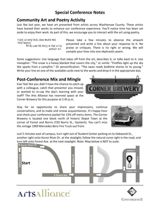 Special  Conference  Notes	
  
Community  Art  and  Poetry  Activity  
Just	
   like	
   last	
   year,	
   we	
   have	
   art	
   presented	
   from	
   artists	
   across	
   Washtenaw	
   County.	
   These	
   artists	
  
have	
   loaned	
   their	
   works	
   to	
   enhance	
   our	
   conference	
   experience.	
   You’ll	
   notice	
   time	
   has	
   been	
   set	
  
aside	
  to	
  enjoy	
  their	
  work.	
  As	
  part	
  of	
  this,	
  we	
  encourage	
  you	
  to	
  interact	
  with	
  the	
  art	
  using	
  poetry.	
  	
  
	
  
I see strong lines that make me
Please	
   take	
   a	
   few	
   minutes	
   to	
   observe	
   the	
   artwork	
  
feel happy.
presented	
   and	
   write	
   a	
   line	
   about	
   your	
   response	
   to	
   it.	
   No	
  
Birds can be busy in the crisp
praise	
   or	
   critiques.	
   There	
   is	
   no	
   right	
   or	
   wrong.	
   We	
   will	
  
winter air.
compile	
  your	
  lines	
  into	
  one	
  ekphrastic	
  poem.	
  
	
  
Some	
  suggestions:	
  Use	
  language	
  that	
  takes	
  off	
  from	
  the	
  art,	
  describes	
  it,	
  or	
  talks	
  back	
  to	
  it.	
  Use	
  
metaphor:	
  “The	
  snow	
  is	
  a	
  heavy	
  blanket	
  that	
  covers	
  the	
  city,”	
  or	
  simile:	
  “Fireflies	
  light	
  up	
  the	
  sky	
  
like	
   sparks	
   from	
   a	
   campfire.”	
   Or	
   personification:	
   “The	
   swan	
   reads	
   bedtime	
   stories	
   to	
   its	
   young.”	
  
Write	
  your	
  line	
  on	
  one	
  of	
  the	
  available	
  cards	
  next	
  to	
  the	
  works	
  and	
  drop	
  it	
  in	
  the	
  appropriate	
  box.	
  	
  
  

Post-­‐Conference  Mix  and  Mingle	
  
Ever	
  feel	
  like	
  you	
  didn't	
  have	
  the	
  chance	
  to	
  catch	
  up	
  
with	
   a	
   colleague,	
   catch	
   that	
   presenter	
   you	
   missed,	
  
or	
   wanted	
   to	
   re-­‐cap	
   the	
   day's	
   learning	
   with	
   your	
  
staff?	
   The	
   Arts	
   Alliance	
   has	
   reserved	
   space	
   at	
   the	
  
Corner	
  Brewery	
  for	
  this	
  purpose	
  at	
  5:45	
  p.m.	
  
	
  
Stay for	
   an	
   opportunity	
   to	
   share	
   your	
   impressions,	
   continue	
  
conversations,	
  and	
  to	
  make	
  and	
  renew	
  acquaintances.	
  It’s	
  happy	
  hour	
  
and	
  check	
  your	
  conference	
  packet	
  for	
  15%	
  off	
  menu	
  items.	
  The	
  Corner	
  
Brewery	
   is	
   located	
   one	
   block	
   north	
   of	
   historic	
   Depot	
   Town	
   at	
   the	
  
corner	
   of	
   Forest	
   and	
   Norris	
   (720	
   Norris	
   St.,	
   Ypsilanti).	
   You	
   can’t	
   miss	
  
the	
  vintage	
  1969	
  Mercedes	
  Benz	
  Fire	
  Truck	
  out	
  front.	
  
	
  
Just	
  5	
  minutes	
  east	
  of	
  campus,	
  turn	
  right	
  out	
  of	
  Student	
  Center	
  parking	
  on	
  to	
  Oakwood	
  St.,	
  
another	
  right	
  onto	
  Huron	
  River	
  Dr.	
  at	
  the	
  stoplight,	
  follow	
  the	
  natural	
  curve	
  right	
  in	
  the	
  road,	
  and	
  
turn	
  left	
  onto	
  Forest	
  Ave.	
  at	
  the	
  next	
  stoplight.	
  Note:	
  Map	
  below	
  is	
  NOT	
  to	
  scale.

N  Huron  St

Start

N  Huron  St

  
  
  

````````````````````````````````````	
  
	
  
N  Adams  St

	
  
	
  

Oakwood  St.

N  Huron  River  Dr

E  Forest  Ave

	
  

 