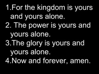 1.For the kingdom is yours
and yours alone.
2. The power is yours and
yours alone.
3.The glory is yours and
yours alone.
4...