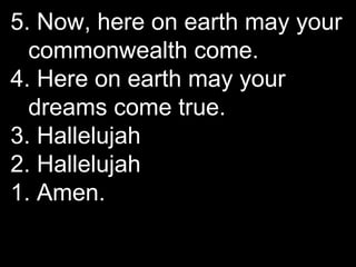 5. Now, here on earth may your
commonwealth come.
4. Here on earth may your
dreams come true.
3. Hallelujah
2. Hallelujah
...