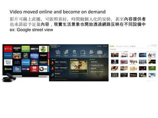 Video moved online and become on demand
影片可線上直播，可依照喜好，時間做個人化的安排，甚至內容提供者
也承諾給予足量內容，現實生活景象也開始透過網路反映在不同設備中
ex: Google street view

 