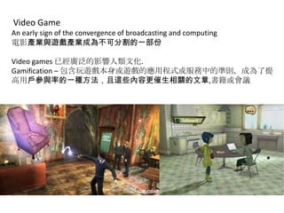 Video Game
An early sign of the convergence of broadcasting and computing
電影產業與遊戲產業成為不可分割的一部份
Video games 已經廣泛的影響人類文化.
Gamification – 包含玩遊戲本身或遊戲的應用程式或服務中的準則，成為了提
高用戶參與率的一種方法，且這些內容更催生相關的文章,書籍或會議

 