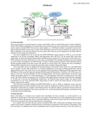 Fig.1. Converged mobile/optical access network using RoF and a femtonode.
4. Access networks
The access network is in general based on various wired (xDSL, cable, or optical fiber) and/or wireless (WiMAX,
GSM, UMTS/HSPA) technologies. The optical fiber access network comes in two major flavors: point-to-multipoint
passive optical network (PON) with a passive optical splitter as a “distribution element”, and point-to-point active
optical networks (AON) with an active switch in the field (also known as the Active Ethernet). In some cases, the
fiber is deployed to the premises directly from the central office (with no active equipment in the field) which is
referred to as the “home run” architecture.
The most straightforward way to provide the GSM/UMTS/B3G signal transport in PON is to use the RoF
technology at an overlay wavelength. Indeed, both approaches, RoF and FTTx, use the optical fibre, most often
single-mode, to deliver the mobile communication and Internet data, respectively, to the end-user. Such a RoF-over-
PON architecture has been elaborated in e.g. [9], where an analog RoF from multiple basestations has been adapted
to run at overlay wavelengths over a PON with the 1:64 split. A techno-economic analysis of the solution has shown
that the required changes in the RoF system will increase its cost by about 10%, whereas the costs of building a
dedicated fibre infrastructure for running the same RoF system would be substantially higher.
The overlay RoF can also be adapted with minimal changes for the point-to-point “home run” and WDM PON
access solutions. On the other hand, there is no optical transparency in the active Ethernet architecture and the
digital transport is the only choice. Here we note that the bit-rates specified for OBSAI and CPRI range from about
600 Mb/s to 3 Gbit/s, and the digitized emulated WiMAX signal (6 MSymbols/s 16 QAM at 2.475 GHz) has a bit-
rate of 1 Gb/s [4]. The direct transport of such fast digital signals will occupy a large portion (if not all) of the
GPON downstream capacity (2.5 Gb/s downstream, 1.25 Gb/s upstream) with little or nothing left for the other
traffic. The AON solutions use typically Fast (100 Mb/s) and Gigabit Ethernet links and must be therefore upgraded
to 10 GbE just to provide the backhauling. Furthermore, the Ethernet-based solution might also require traffic
prioritization (or even more advanced traffic engineering) in order to ensure the timely delivery of time-critical
mobile communication signals.
The 10G access networks (WDM and WDM-TDM PONs as well as AON) or proprietary access solutions
specifically tailored for mobile backhaul will be more suited for tackling the problem. However, as for today, the
analog RoF overlay looks as a simpler, more flexible and also cost-effective option, in particular, because it does not
occupy the existing bandwidth of the system and allows for a multi-basestation/multi-operator environment using
wavelength division multiplexing.
5. Home networks
Home networking is a relatively new research area. Essentially, the home network is a small network in an
apartment or private house. The home network is not shared with the other users in the building and the associated
costs are covered by the end-user. This is a principal difference of the home network from the in-building network
which serves a group of user with the shared costs as a consequence.
In a simplest case, the home network consists of modem (cable, DSL or fiber) plus an Ethernet switch and/or
wireless access point. Computers and other devices in the home are connected via this network. The purpose of the
home network is to distribute data services originating from the outside (access network) or from the inside (e.g.
a799_1.pdf
OSA / OFC/NFOEC 2010
OWQ6.pdf
 