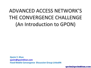 ADVANCED ACCESS NETWORK’S
THE CONVERGENCE CHALLENGE
  (An Introduction to GPON)




Qasim Y. Khan
qasim@qasimkhan.com
Fixed Mobile Convergence Discussion Group LinkedIN
 