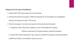 Diagnosis of Convergence Insufficiency
1. Remote NPC: NPC greater than 10 cm from baseline.
2. Decreased Fusional Convergence: Difficulty attaining 30° of convergence on synoptophore;
fusional convergence less than 15-20 at near.
3. Prism Convergence: Low prism convergence with normal prism divergence.
4. Exophoria at Near: May show exophoria at near with orthophoria at distance.
Measure exodeviation in all gaze positions, especially downgaze.
5. Normal NPA: NPA corresponds to age, ruling out combined convergence and accommodation
insufficiency. Rarely, accommodative spasm can occur.
 