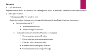 Treatment
1. Optical treatment
Proper refraction should be carried out and correct glasses should be prescribed for any associated refractive error.
2. Ortho-optic treatment
First documented by Von Graele in 1855
Aim to improve the binocular convergence and to increase the amplitude of fusional convergence.
a. Exercise to improve NPC
• Advancement exercises
• Jump convergence exercises
b. Exercise to increase Amplitude of Fusional Convergence
• Convergence exercises with prism
• Convergence exercises using synaptophore
• Exercises using convergence card
• Computer-based convergence exercises
• Convergence exercises using diploscope
 