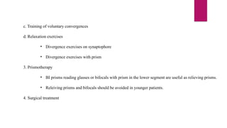 c. Training of voluntary convergences
d. Relaxation exercises
• Divergence exercises on synaptophore
• Divergence exercises with prism
3. Prismotherapy
• BI prisms reading glasses or bifocals with prism in the lower segment are useful as relieving prisms.
• Releiving prisms and bifocals should be avoided in younger patients.
4. Surgical treatment
 