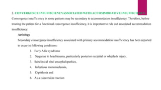 2. CONVERGENCE INSUFFICIENCYASSOCIATED WITH ACCOMMODATIVE INSUFFICIENCY
Convergence insufficiency in some patients may be secondary to accommodation insufficiency. Therefore, before
treating the patient for a functional convergence insufficiency, it is important to rule out associated accommodation
insufficiency.
Aetiology
Secondary convergence insufficiency associated with primary accommodation insufficiency has been reported
to occur in following conditions:
1. Early Adie syndrome
2. Sequelae to head trauma, particularly posterior occipital or whiplash injury,
3. Subclinical viral encephalopathies,
4. Infectious mononucleosis,
5. Diphtheria and
6. As a conversion reaction
 