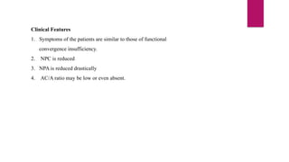 Clinical Features
1. Symptoms of the patients are similar to those of functional
convergence insufficiency.
2. NPC is reduced
3. NPA is reduced drastically
4. AC/A ratio may be low or even absent.
 
