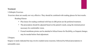 Treatment
1.Orthoptic Exercises
Exercises alone are usually not very effective. They should be combined with reading glasses for best results.
Reading Glasses
• Plus lenses for reading combined with base-in (BI) prism are the preferred treatment.
• The prescription should be adjusted based on the patient's needs, using the minimal power
necessary for comfortable vision.
• Fresnel membrane prisms can be attached to bifocal lenses for flexibility, as frequent changes
may be needed before final adjustment.
2.Surgery
Surgery is rarely indicated but may involve medial rectus resection, followed by bifocal prescriptions in
untreatable cases
 