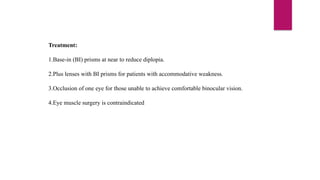 Treatment:
1.Base-in (BI) prisms at near to reduce diplopia.
2.Plus lenses with BI prisms for patients with accommodative weakness.
3.Occlusion of one eye for those unable to achieve comfortable binocular vision.
4.Eye muscle surgery is contraindicated
 