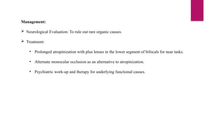 Management:
 Neurological Evaluation: To rule out rare organic causes.
 Treatment:
• Prolonged atropinization with plus lenses in the lower segment of bifocals for near tasks.
• Alternate monocular occlusion as an alternative to atropinization.
• Psychiatric work-up and therapy for underlying functional causes.
 