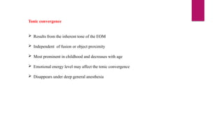 Tonic convergence
 Results from the inherent tone of the EOM
 Independent of fusion or object proximity
 Most prominent in childhood and decreases with age
 Emotional energy level may affect the tonic convergence
 Disappears under deep general anesthesia
 
