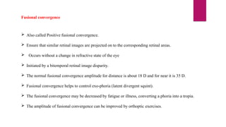 Fusional convergence
 Also called Positive fusional convergence.
 Ensure that similar retinal images are projected on to the corresponding retinal areas.
 Occurs without a change in refractive state of the eye
 Initiated by a bitemporal retinal image disparity.
 The normal fusional convergence amplitude for distance is about 18 D and for near it is 35 D.
 Fusional convergence helps to control exo-phoria (latent divergent squint).
 The fusional convergence may be decreased by fatigue or illness, converting a phoria into a tropia.
 The amplitude of fusional convergence can be improved by orthoptic exercises.
 