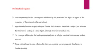 Proximal convergence
 This component of reflex convergence is induced by the proximitof the object of regard or the
awareness of the proximity of a near object.
 appears to be initiated by psychological factors, since it occurs also when a subject just believes
that he or she is looking at a near object, although he or she actually is not.
 For example, while using the haploscope optically set at infinity, proximal convergence is often
induced.
 There exists a linear inverse relationship between proximal convergence and the changes in
fixation distance.
 