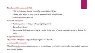 Near Point of Convergence (NPC)
• NPC is closer than the near point of accommodation (NPA).
• Closest point where an object can be seen singly with bifoveal vision.
• Normally less than 8 cm.Far
Point of Convergence
• Relative position of the eyes when completely at rest.
• Typically at infinity.
• Eyes may be slightly divergent at rest, causing the far point of convergence to be negative (behind the
eyes).
Range of Convergence
The distance between the far point of convergence and the NPC.
Amplitude of Convergence
The difference in convergence power required to maintain the eyes in their position of test versus their maximum
convergence position.
 