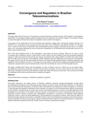 Vargens                                                               Convergence and Regulation in Brazilian Telecommunications




                   Convergence and Regulation in Brazilian
                           Telecommunications
                                              Jose Rogerio Vargens
                                        Oi Telecom and Paulista University
                            jose.rogerio.vargens@gmail.com - jose.vargens@oi.net.br



ABSTRACT
This paper deals about the process of convergence in telecommunications and the evolution of the legislative and regulatory
framework. As convergence changes industry, regulation has to be adjusted to best fit these changes. The example of Brazil
is used in this paper to illustrate the analyses of regulation in the context of convergence.

Convergence can be understood as the set of technical and competitive changes that is altering the industry structure. In a
technical view, convergence means transmission and processing of any information upon digital networks. In a business
view, it means to offer access to information and communication anytime, anyplace, anywhere and any device. In a public
policy view, convergence demands the access of great part of population to all information and communication services or at
least to most of these services.

One of the most important issues to the convergence is the regime of service licensing. There are two ways to meet
convergence throw regulation reforms: a deep reform to unify licenses, like the European Union did, and gradual regulation
changes to adjust the current licenses for the convergence environment, like a large number of countries have done. Brazil
has five kinds of service licenses: fixed telephony, mobile telephony, data and multimedia services, pay-TV and broadcast.
The paper will show that the licensing model can become convergent through gradual changes in Brazilian legislation and
regulation if three conditions were met: (1) all range of services must be covered by the licensing and regulation framework;
(2) barrier to acquire licenses must be decreased and; (3) any firm could offer any service if it has the proper licenses.

The paper concludes that licenses and the regulation of some of telecom services in Brazil are not convergent today.
Nevertheless, government is promoting a reform to become them convergent. Two laws and several by-law rules are been
discussing. The paper presents the most important changes that subject this discussion and show some concerns that should
be considered to this success and effectiveness in meeting convergence.
Keywords
Telecommunications, convergence, competition, legislation, regulation.

INTRODUCTION
This paper summarizes the update process of Brazilian regulation facing the changes and challenges brought about
by technological convergence in the telecommunications industry. In order to achieve the proposed objective, it is divided in
nine sections, besides this introduction. In Section 2 there is the definition and explanation to what convergence is. In Section
3 some principles and regulatory mechanisms which stimulate convergence in the telecommunication industry are presented.
In turn, Section 4 summarizes the two main routes used for international experience to achieve a favorable adjustment to the
development of convergence in the industry. Section 5 presents a summarized view of how telecommunication services are
classified in Brazil. Section 6 presents how technological convergence is provided in the Brazilian legal-regulatory
framework. Section 7 shows the legal impediments to the development of convergence in Brazil, while Section 8 analyzes if
the Brazilian legal-regulatory framework is compatible with the context of technological convergence in telecommunications.
Section 9 presents the main pro-convergence measures which the National Agency of Telecommunications is proposing to
update the Brazilian regulatory framework. Finally, Section 10 brings a conclusion to the paper.




Proceedings of the 5th ACORN-REDECOM Conference, Lima, May 19-20th, 2011                                                     295
 