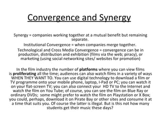 Convergence and Synergy Synergy = companies working together at a mutual benefit but remaining separate.  Institutional Convergence = when companies merge together.  Technological and Cross Media Convergence = convergence can be in production, distribution and exhibition (films via the web; piracy), or marketing (using social networking sites/ websites for promotion) In the film industry the number of  platforms  where you can view films is  proliferating  all the time; audiences can also watch films in a variety of ways WHEN THEY WANT TO. You can use digital technology to download a film or TV programme onto your mobile phone, laptop, I-Pad or PC; you can watch it on your flat-screen TV; you can also connect your  HD TV to the Internet and watch the film on You Tube; of course, you can see the film on Blue Ray or ordinary DVDs;  some might prefer to watch the film on Playstation or X Box; you could, perhaps, download it on Pirate Bay or other sites and consume it at a time that suits you. Of course the latter is illegal. But is this not how many students get their music these days?  