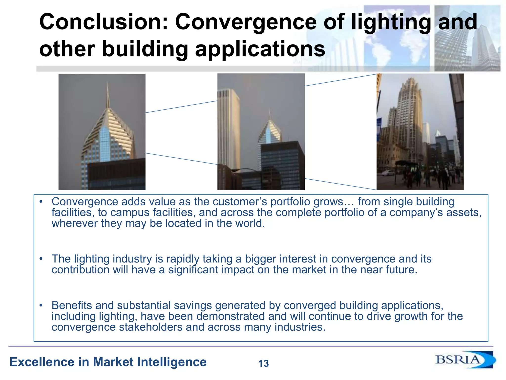 13
Excellence in Market Intelligence
Conclusion: Convergence of lighting and
other building applications
• Convergence adds value as the customer’s portfolio grows… from single building
facilities, to campus facilities, and across the complete portfolio of a company’s assets,
wherever they may be located in the world.
• The lighting industry is rapidly taking a bigger interest in convergence and its
contribution will have a significant impact on the market in the near future.
• Benefits and substantial savings generated by converged building applications,
including lighting, have been demonstrated and will continue to drive growth for the
convergence stakeholders and across many industries.
13
 