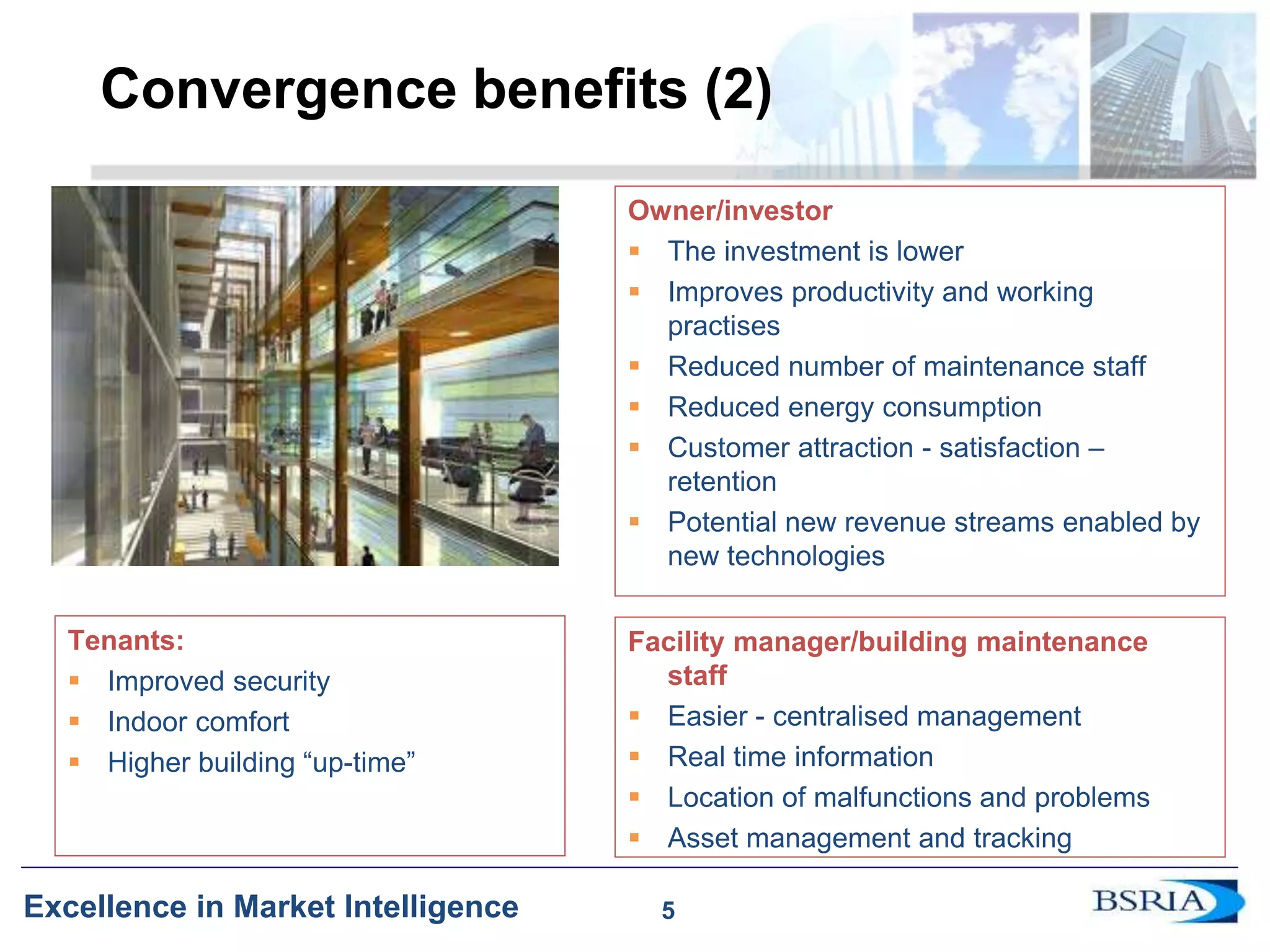 5
Excellence in Market Intelligence
Convergence benefits (2)
Owner/investor
 The investment is lower
 Improves productivity and working
practises
 Reduced number of maintenance staff
 Reduced energy consumption
 Customer attraction - satisfaction –
retention
 Potential new revenue streams enabled by
new technologies
Tenants:
 Improved security
 Indoor comfort
 Higher building “up-time”
Facility manager/building maintenance
staff
 Easier - centralised management
 Real time information
 Location of malfunctions and problems
 Asset management and tracking
5
 