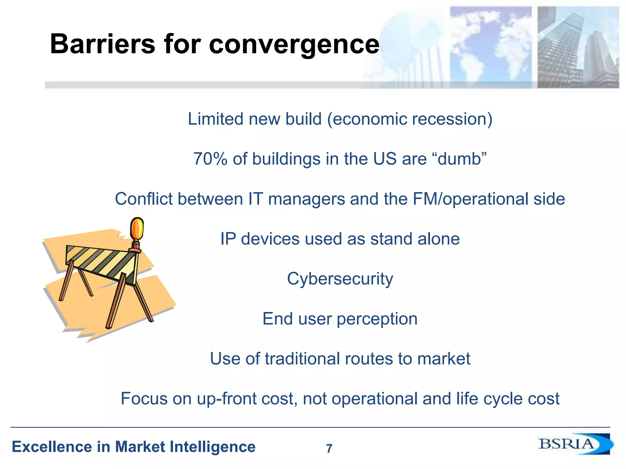 7
Excellence in Market Intelligence
Barriers for convergence
Limited new build (economic recession)
70% of buildings in the US are “dumb”
Conflict between IT managers and the FM/operational side
IP devices used as stand alone
Cybersecurity
End user perception
Use of traditional routes to market
Focus on up-front cost, not operational and life cycle cost
7
 