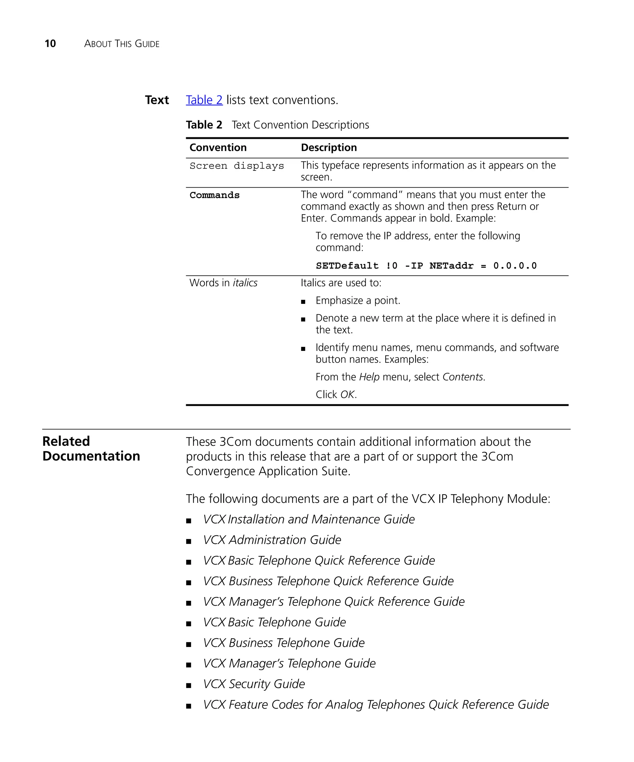 10   ABOUT THIS GUIDE




                 Text   Table 2 lists text conventions.
                        Table 2 Text Convention Descriptions

                        Convention             Description
                        Screen displays        This typeface represents information as it appears on the
                                               screen.
                        Commands               The word “command” means that you must enter the
                                               command exactly as shown and then press Return or
                                               Enter. Commands appear in bold. Example:
                                                   To remove the IP address, enter the following
                                                   command:
                                                   SETDefault !0 -IP NETaddr = 0.0.0.0
                        Words in italics       Italics are used to:
                                               n   Emphasize a point.
                                               n   Denote a new term at the place where it is defined in
                                                   the text.
                                               n   Identify menu names, menu commands, and software
                                                   button names. Examples:
                                                   From the Help menu, select Contents.
                                                   Click OK.



Related                 These 3Com documents contain additional information about the
Documentation           products in this release that are a part of or support the 3Com
                        Convergence Application Suite.

                        The following documents are a part of the VCX IP Telephony Module:
                        n   VCX Installation and Maintenance Guide
                        n   VCX Administration Guide
                        n   VCX Basic Telephone Quick Reference Guide
                        n   VCX Business Telephone Quick Reference Guide
                        n   VCX Manager’s Telephone Quick Reference Guide
                        n   VCX Basic Telephone Guide
                        n   VCX Business Telephone Guide
                        n   VCX Manager’s Telephone Guide
                        n   VCX Security Guide
                        n   VCX Feature Codes for Analog Telephones Quick Reference Guide
 