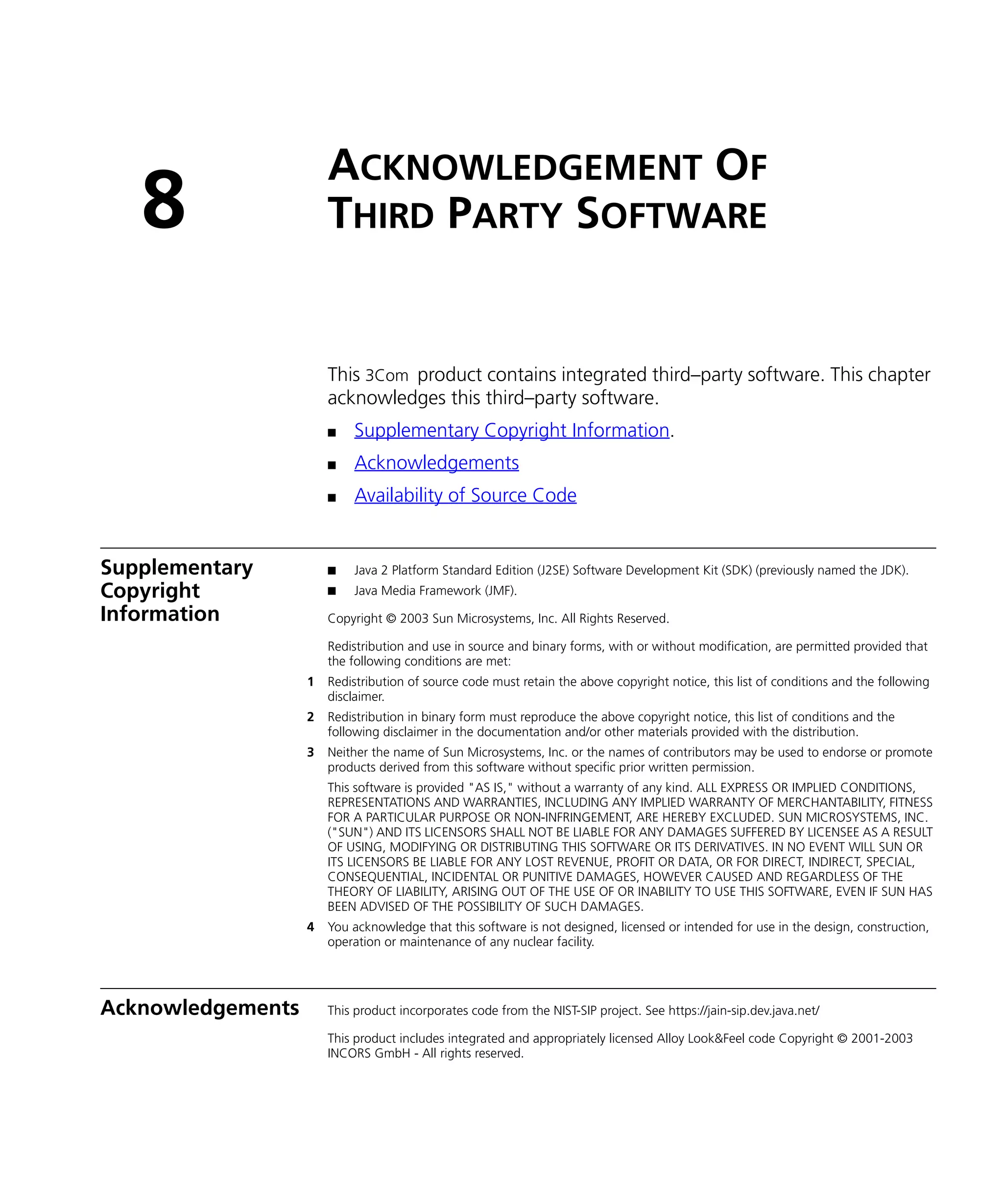 ACKNOWLEDGEMENT OF
   8                   THIRD PARTY SOFTWARE


                       This 3Com product contains integrated third–party software. This chapter
                       acknowledges this third–party software.
                       n    Supplementary Copyright Information.
                       n    Acknowledgements
                       n    Availability of Source Code


Supplementary          n    Java 2 Platform Standard Edition (J2SE) Software Development Kit (SDK) (previously named the JDK).
Copyright              n    Java Media Framework (JMF).

Information            Copyright © 2003 Sun Microsystems, Inc. All Rights Reserved.

                       Redistribution and use in source and binary forms, with or without modification, are permitted provided that
                       the following conditions are met:
                   1   Redistribution of source code must retain the above copyright notice, this list of conditions and the following
                       disclaimer.
                   2   Redistribution in binary form must reproduce the above copyright notice, this list of conditions and the
                       following disclaimer in the documentation and/or other materials provided with the distribution.
                   3   Neither the name of Sun Microsystems, Inc. or the names of contributors may be used to endorse or promote
                       products derived from this software without specific prior written permission.
                       This software is provided "AS IS," without a warranty of any kind. ALL EXPRESS OR IMPLIED CONDITIONS,
                       REPRESENTATIONS AND WARRANTIES, INCLUDING ANY IMPLIED WARRANTY OF MERCHANTABILITY, FITNESS
                       FOR A PARTICULAR PURPOSE OR NON-INFRINGEMENT, ARE HEREBY EXCLUDED. SUN MICROSYSTEMS, INC.
                       ("SUN") AND ITS LICENSORS SHALL NOT BE LIABLE FOR ANY DAMAGES SUFFERED BY LICENSEE AS A RESULT
                       OF USING, MODIFYING OR DISTRIBUTING THIS SOFTWARE OR ITS DERIVATIVES. IN NO EVENT WILL SUN OR
                       ITS LICENSORS BE LIABLE FOR ANY LOST REVENUE, PROFIT OR DATA, OR FOR DIRECT, INDIRECT, SPECIAL,
                       CONSEQUENTIAL, INCIDENTAL OR PUNITIVE DAMAGES, HOWEVER CAUSED AND REGARDLESS OF THE
                       THEORY OF LIABILITY, ARISING OUT OF THE USE OF OR INABILITY TO USE THIS SOFTWARE, EVEN IF SUN HAS
                       BEEN ADVISED OF THE POSSIBILITY OF SUCH DAMAGES.
                   4   You acknowledge that this software is not designed, licensed or intended for use in the design, construction,
                       operation or maintenance of any nuclear facility.




Acknowledgements       This product incorporates code from the NIST-SIP project. See https://jain-sip.dev.java.net/

                       This product includes integrated and appropriately licensed Alloy Look&Feel code Copyright © 2001-2003
                       INCORS GmbH - All rights reserved.
 