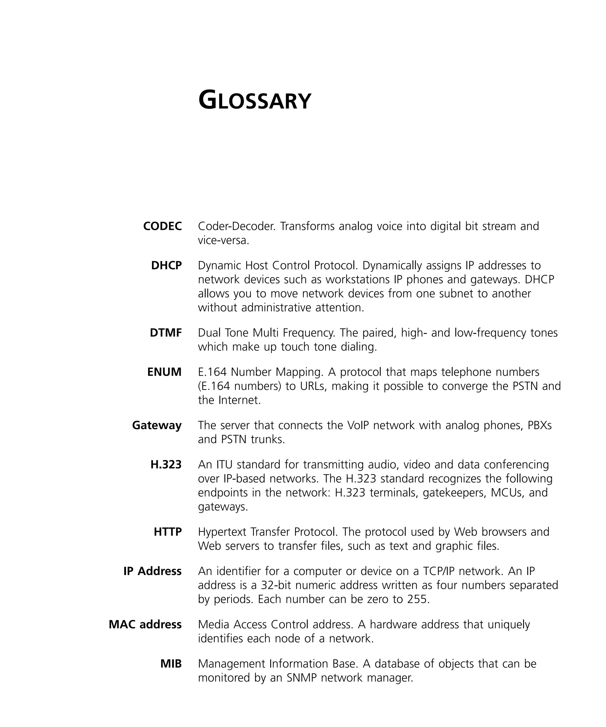 GLOSSARY



     CODEC     Coder-Decoder. Transforms analog voice into digital bit stream and
               vice-versa.

      DHCP     Dynamic Host Control Protocol. Dynamically assigns IP addresses to
               network devices such as workstations IP phones and gateways. DHCP
               allows you to move network devices from one subnet to another
               without administrative attention.

      DTMF     Dual Tone Multi Frequency. The paired, high- and low-frequency tones
               which make up touch tone dialing.

      ENUM     E.164 Number Mapping. A protocol that maps telephone numbers
               (E.164 numbers) to URLs, making it possible to converge the PSTN and
               the Internet.

   Gateway     The server that connects the VoIP network with analog phones, PBXs
               and PSTN trunks.

      H.323    An ITU standard for transmitting audio, video and data conferencing
               over IP-based networks. The H.323 standard recognizes the following
               endpoints in the network: H.323 terminals, gatekeepers, MCUs, and
               gateways.

       HTTP    Hypertext Transfer Protocol. The protocol used by Web browsers and
               Web servers to transfer files, such as text and graphic files.

  IP Address   An identifier for a computer or device on a TCP/IP network. An IP
               address is a 32-bit numeric address written as four numbers separated
               by periods. Each number can be zero to 255.

MAC address    Media Access Control address. A hardware address that uniquely
               identifies each node of a network.

        MIB    Management Information Base. A database of objects that can be
               monitored by an SNMP network manager.
 