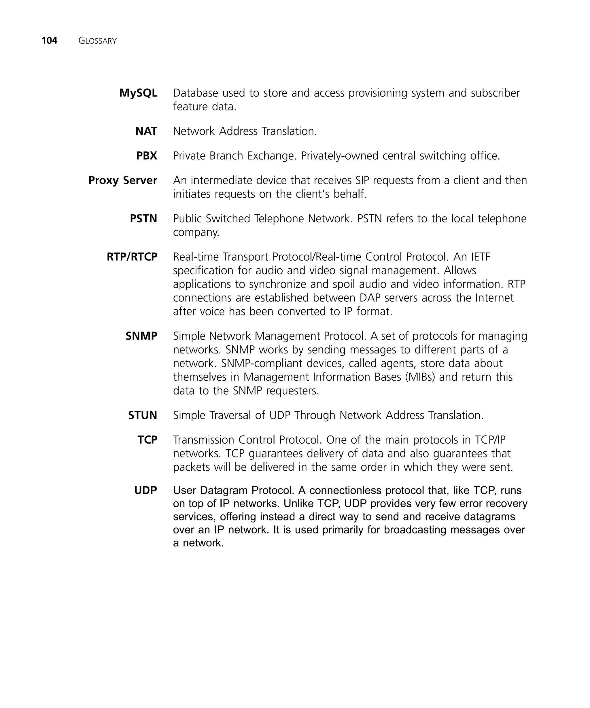 104   GLOSSARY




                 MySQL   Database used to store and access provisioning system and subscriber
                         feature data.

                   NAT   Network Address Translation.

                   PBX   Private Branch Exchange. Privately-owned central switching office.

        Proxy Server     An intermediate device that receives SIP requests from a client and then
                         initiates requests on the client's behalf.

                  PSTN   Public Switched Telephone Network. PSTN refers to the local telephone
                         company.

           RTP/RTCP      Real-time Transport Protocol/Real-time Control Protocol. An IETF
                         specification for audio and video signal management. Allows
                         applications to synchronize and spoil audio and video information. RTP
                         connections are established between DAP servers across the Internet
                         after voice has been converted to IP format.

                 SNMP    Simple Network Management Protocol. A set of protocols for managing
                         networks. SNMP works by sending messages to different parts of a
                         network. SNMP-compliant devices, called agents, store data about
                         themselves in Management Information Bases (MIBs) and return this
                         data to the SNMP requesters.

                  STUN   Simple Traversal of UDP Through Network Address Translation.

                   TCP   Transmission Control Protocol. One of the main protocols in TCP/IP
                         networks. TCP guarantees delivery of data and also guarantees that
                         packets will be delivered in the same order in which they were sent.

                  UDP    User Datagram Protocol. A connectionless protocol that, like TCP, runs
                         on top of IP networks. Unlike TCP, UDP provides very few error recovery
                         services, offering instead a direct way to send and receive datagrams
                         over an IP network. It is used primarily for broadcasting messages over
                         a network.
 