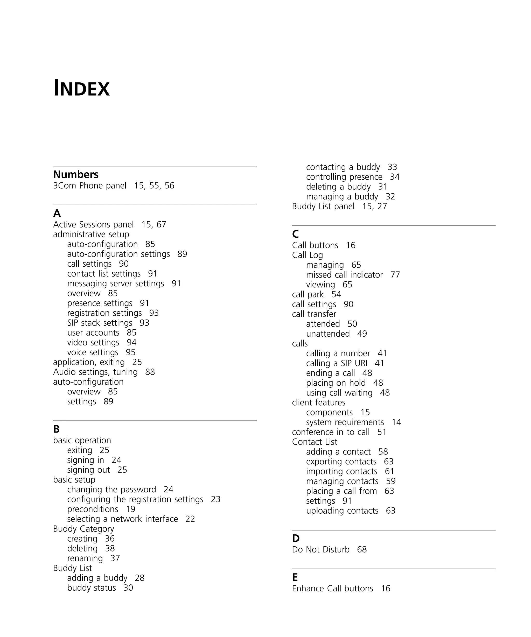 INDEX


                                                  contacting a buddy 33
Numbers                                           controlling presence 34
3Com Phone panel 15, 55, 56                       deleting a buddy 31
                                                  managing a buddy 32
                                               Buddy List panel 15, 27
A
Active Sessions panel 15, 67
administrative setup                           C
    auto-configuration 85                      Call buttons 16
    auto-configuration settings 89             Call Log
    call settings 90                                managing 65
    contact list settings 91                        missed call indicator 77
    messaging server settings 91                    viewing 65
    overview 85                                call park 54
    presence settings 91                       call settings 90
    registration settings 93                   call transfer
    SIP stack settings 93                           attended 50
    user accounts 85                                unattended 49
    video settings 94                          calls
    voice settings 95                               calling a number 41
application, exiting 25                             calling a SIP URI 41
Audio settings, tuning 88                           ending a call 48
auto-configuration                                  placing on hold 48
    overview 85                                     using call waiting 48
    settings 89                                client features
                                                    components 15
                                                    system requirements 14
B                                              conference in to call 51
basic operation                                Contact List
    exiting 25                                      adding a contact 58
    signing in 24                                   exporting contacts 63
    signing out 25                                  importing contacts 61
basic setup                                         managing contacts 59
    changing the password 24                        placing a call from 63
    configuring the registration settings 23        settings 91
    preconditions 19                                uploading contacts 63
    selecting a network interface 22
Buddy Category
    creating 36                                D
    deleting 38                                Do Not Disturb 68
    renaming 37
Buddy List
    adding a buddy 28                          E
    buddy status 30                            Enhance Call buttons 16
 