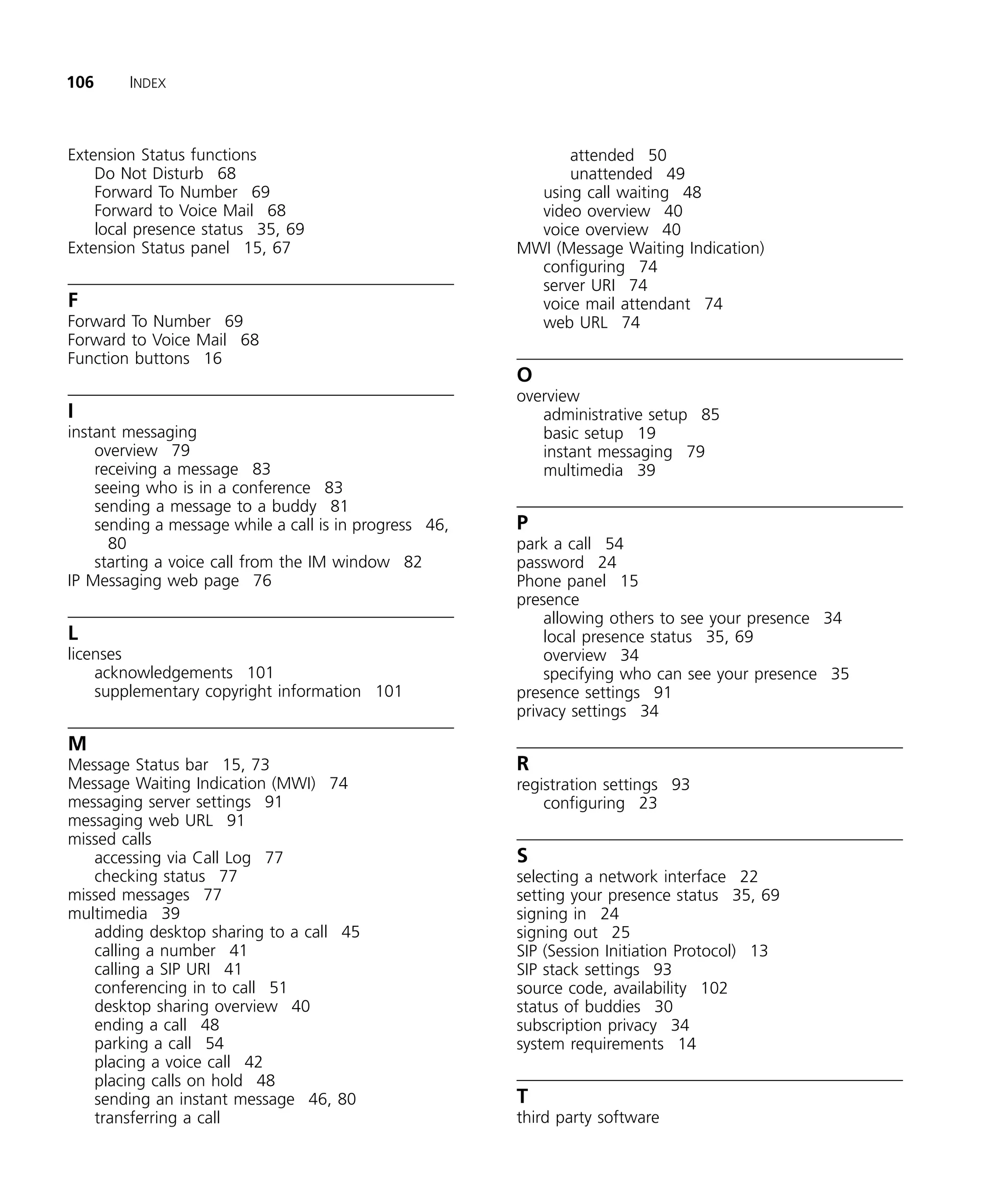 106     INDEX



Extension Status functions                                    attended 50
    Do Not Disturb 68                                         unattended 49
    Forward To Number 69                                  using call waiting 48
    Forward to Voice Mail 68                              video overview 40
    local presence status 35, 69                          voice overview 40
Extension Status panel 15, 67                           MWI (Message Waiting Indication)
                                                          configuring 74
                                                          server URI 74
F                                                         voice mail attendant 74
Forward To Number 69                                      web URL 74
Forward to Voice Mail 68
Function buttons 16
                                                        O
                                                        overview
I                                                          administrative setup 85
instant messaging                                          basic setup 19
    overview 79                                            instant messaging 79
    receiving a message 83                                 multimedia 39
    seeing who is in a conference 83
    sending a message to a buddy 81
    sending a message while a call is in progress 46,   P
      80                                                park a call 54
    starting a voice call from the IM window 82         password 24
IP Messaging web page 76                                Phone panel 15
                                                        presence
                                                            allowing others to see your presence 34
L                                                           local presence status 35, 69
licenses                                                    overview 34
    acknowledgements 101                                    specifying who can see your presence 35
    supplementary copyright information 101             presence settings 91
                                                        privacy settings 34

M
Message Status bar 15, 73                               R
Message Waiting Indication (MWI) 74                     registration settings 93
messaging server settings 91                                configuring 23
messaging web URL 91
missed calls
   accessing via Call Log 77                            S
   checking status 77                                   selecting a network interface 22
missed messages 77                                      setting your presence status 35, 69
multimedia 39                                           signing in 24
   adding desktop sharing to a call 45                  signing out 25
   calling a number 41                                  SIP (Session Initiation Protocol) 13
   calling a SIP URI 41                                 SIP stack settings 93
   conferencing in to call 51                           source code, availability 102
   desktop sharing overview 40                          status of buddies 30
   ending a call 48                                     subscription privacy 34
   parking a call 54                                    system requirements 14
   placing a voice call 42
   placing calls on hold 48
   sending an instant message 46, 80                    T
   transferring a call                                  third party software
 