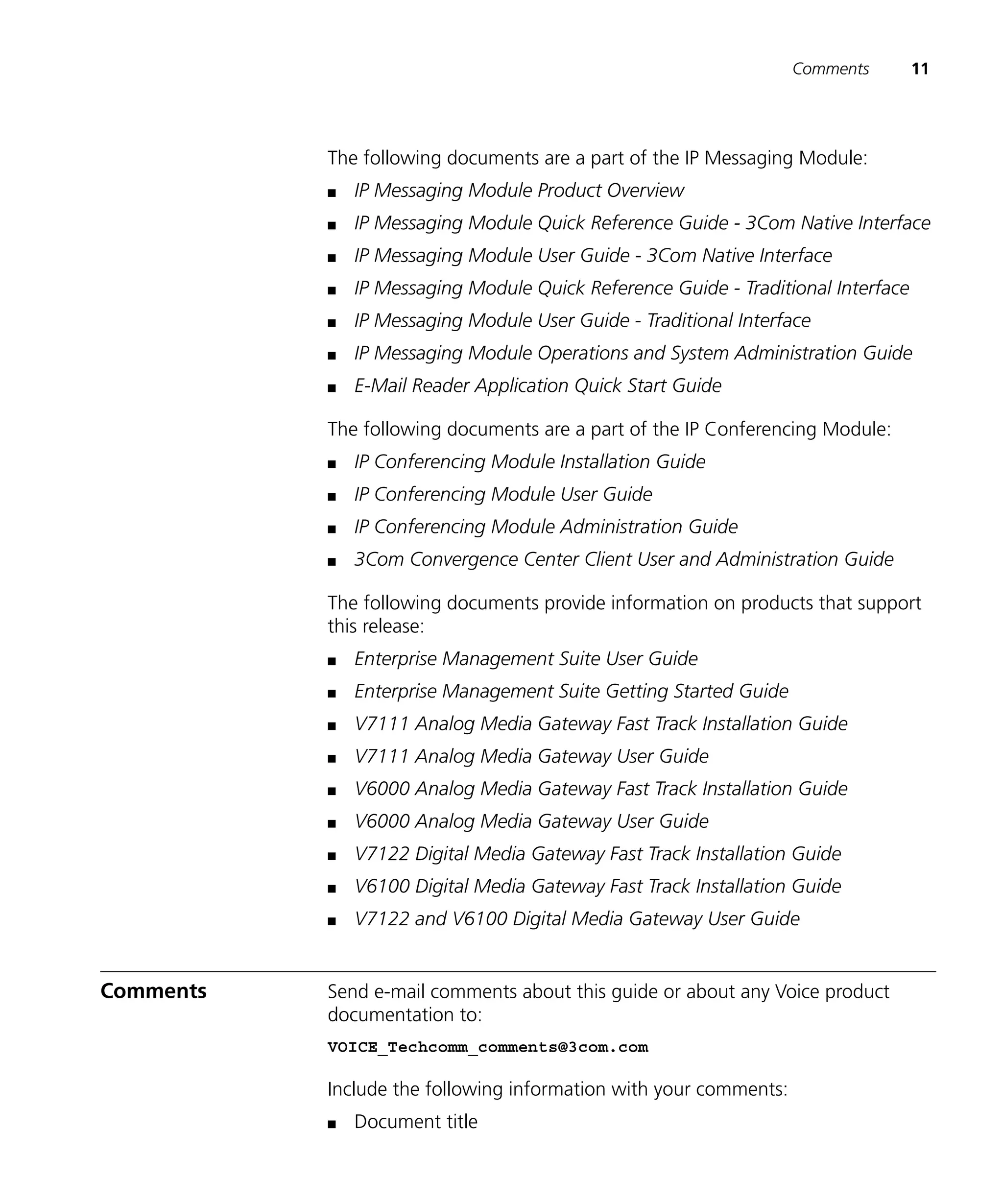 Comments        11




           The following documents are a part of the IP Messaging Module:
           n   IP Messaging Module Product Overview
           n   IP Messaging Module Quick Reference Guide - 3Com Native Interface
           n   IP Messaging Module User Guide - 3Com Native Interface
           n   IP Messaging Module Quick Reference Guide - Traditional Interface
           n   IP Messaging Module User Guide - Traditional Interface
           n   IP Messaging Module Operations and System Administration Guide
           n   E-Mail Reader Application Quick Start Guide

           The following documents are a part of the IP Conferencing Module:
           n   IP Conferencing Module Installation Guide
           n   IP Conferencing Module User Guide
           n   IP Conferencing Module Administration Guide
           n   3Com Convergence Center Client User and Administration Guide

           The following documents provide information on products that support
           this release:
           n   Enterprise Management Suite User Guide
           n   Enterprise Management Suite Getting Started Guide
           n   V7111 Analog Media Gateway Fast Track Installation Guide
           n   V7111 Analog Media Gateway User Guide
           n   V6000 Analog Media Gateway Fast Track Installation Guide
           n   V6000 Analog Media Gateway User Guide
           n   V7122 Digital Media Gateway Fast Track Installation Guide
           n   V6100 Digital Media Gateway Fast Track Installation Guide
           n   V7122 and V6100 Digital Media Gateway User Guide


Comments   Send e-mail comments about this guide or about any Voice product
           documentation to:
           VOICE_Techcomm_comments@3com.com

           Include the following information with your comments:
           n   Document title
 