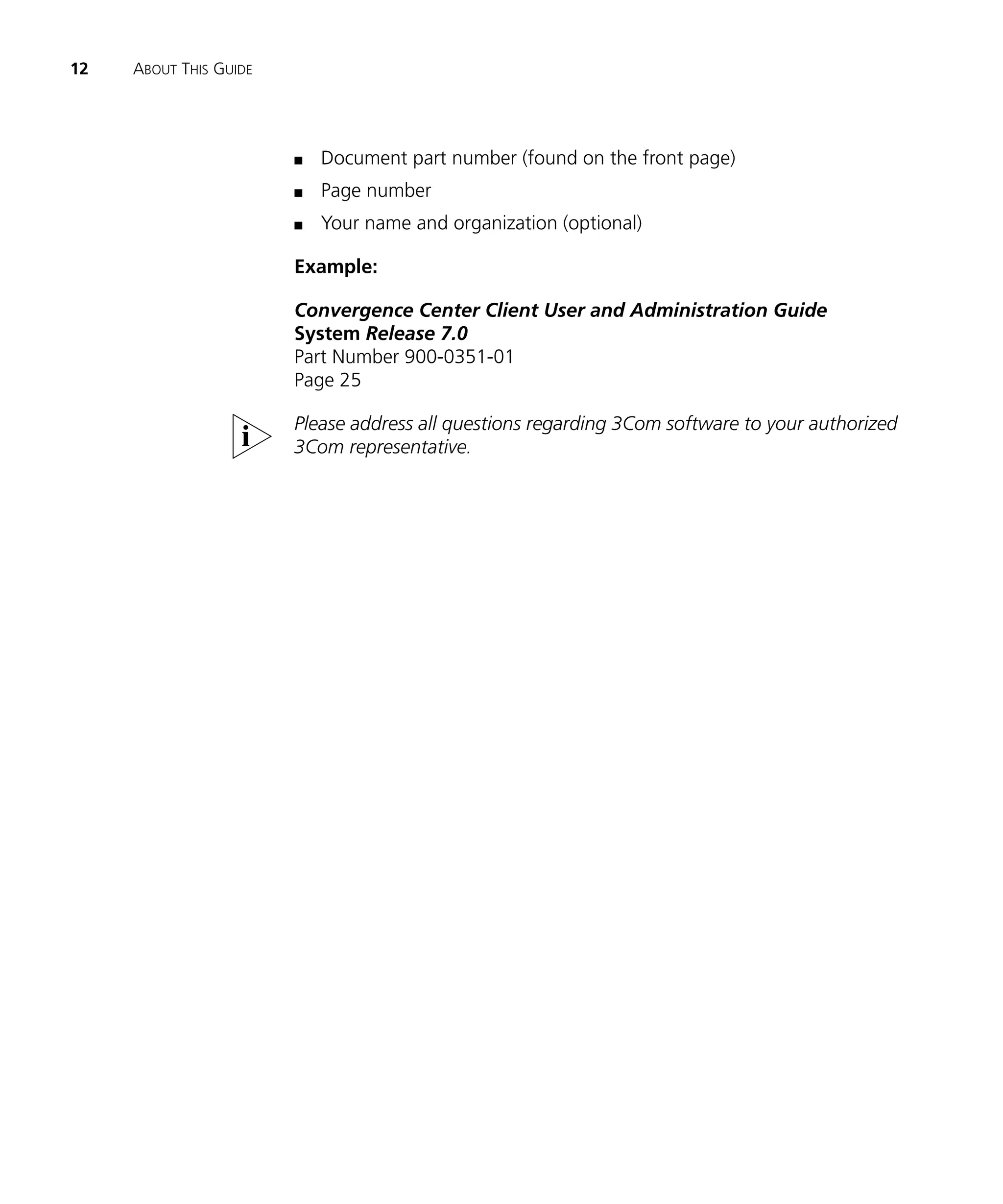 12   ABOUT THIS GUIDE




                        n   Document part number (found on the front page)
                        n   Page number
                        n   Your name and organization (optional)

                        Example:

                        Convergence Center Client User and Administration Guide
                        System Release 7.0
                        Part Number 900-0351-01
                        Page 25

                        Please address all questions regarding 3Com software to your authorized
                        3Com representative.
 