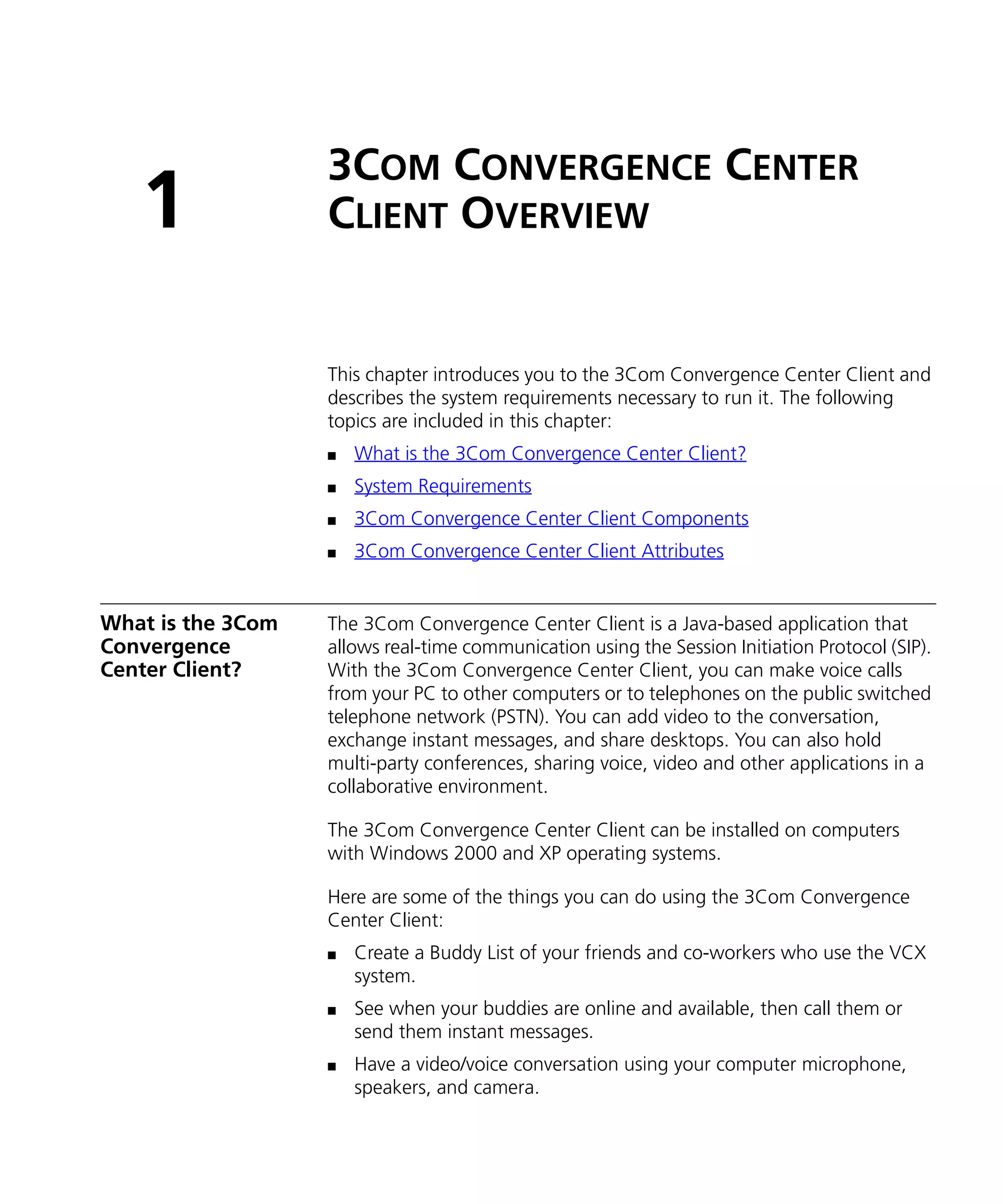 3COM CONVERGENCE CENTER
   1               CLIENT OVERVIEW


                   This chapter introduces you to the 3Com Convergence Center Client and
                   describes the system requirements necessary to run it. The following
                   topics are included in this chapter:
                   n   What is the 3Com Convergence Center Client?
                   n   System Requirements
                   n   3Com Convergence Center Client Components
                   n   3Com Convergence Center Client Attributes


What is the 3Com   The 3Com Convergence Center Client is a Java-based application that
Convergence        allows real-time communication using the Session Initiation Protocol (SIP).
Center Client?     With the 3Com Convergence Center Client, you can make voice calls
                   from your PC to other computers or to telephones on the public switched
                   telephone network (PSTN). You can add video to the conversation,
                   exchange instant messages, and share desktops. You can also hold
                   multi-party conferences, sharing voice, video and other applications in a
                   collaborative environment.

                   The 3Com Convergence Center Client can be installed on computers
                   with Windows 2000 and XP operating systems.

                   Here are some of the things you can do using the 3Com Convergence
                   Center Client:
                   n   Create a Buddy List of your friends and co-workers who use the VCX
                       system.
                   n   See when your buddies are online and available, then call them or
                       send them instant messages.
                   n   Have a video/voice conversation using your computer microphone,
                       speakers, and camera.
 