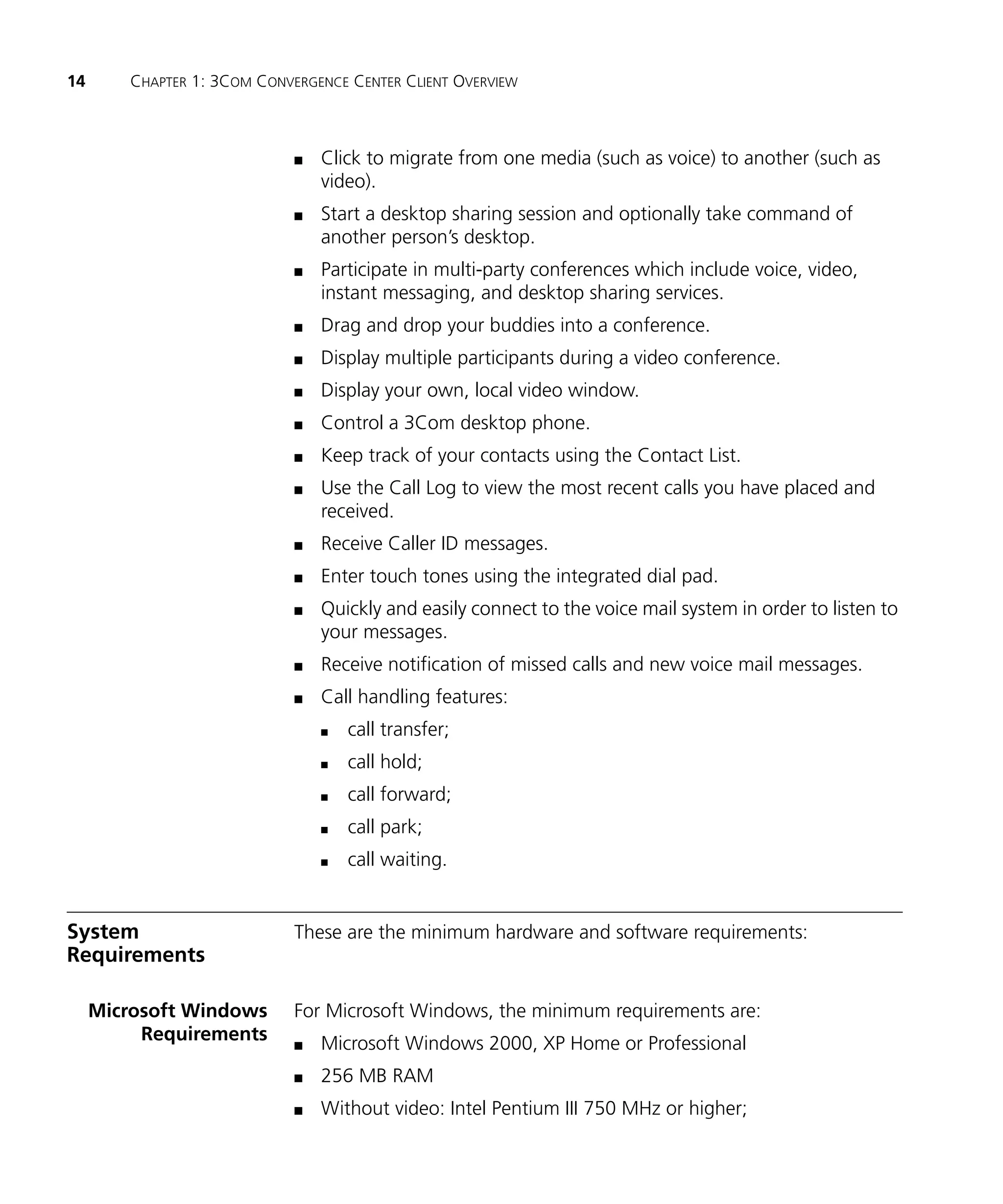 14       CHAPTER 1: 3COM CONVERGENCE CENTER CLIENT OVERVIEW



                              n   Click to migrate from one media (such as voice) to another (such as
                                  video).
                              n   Start a desktop sharing session and optionally take command of
                                  another person’s desktop.
                              n   Participate in multi-party conferences which include voice, video,
                                  instant messaging, and desktop sharing services.
                              n   Drag and drop your buddies into a conference.
                              n   Display multiple participants during a video conference.
                              n   Display your own, local video window.
                              n   Control a 3Com desktop phone.
                              n   Keep track of your contacts using the Contact List.
                              n   Use the Call Log to view the most recent calls you have placed and
                                  received.
                              n   Receive Caller ID messages.
                              n   Enter touch tones using the integrated dial pad.
                              n   Quickly and easily connect to the voice mail system in order to listen to
                                  your messages.
                              n   Receive notification of missed calls and new voice mail messages.
                              n   Call handling features:
                                  n   call transfer;
                                  n   call hold;
                                  n   call forward;
                                  n   call park;
                                  n   call waiting.


System                        These are the minimum hardware and software requirements:
Requirements

     Microsoft Windows        For Microsoft Windows, the minimum requirements are:
          Requirements        n   Microsoft Windows 2000, XP Home or Professional
                              n   256 MB RAM
                              n   Without video: Intel Pentium III 750 MHz or higher;
 