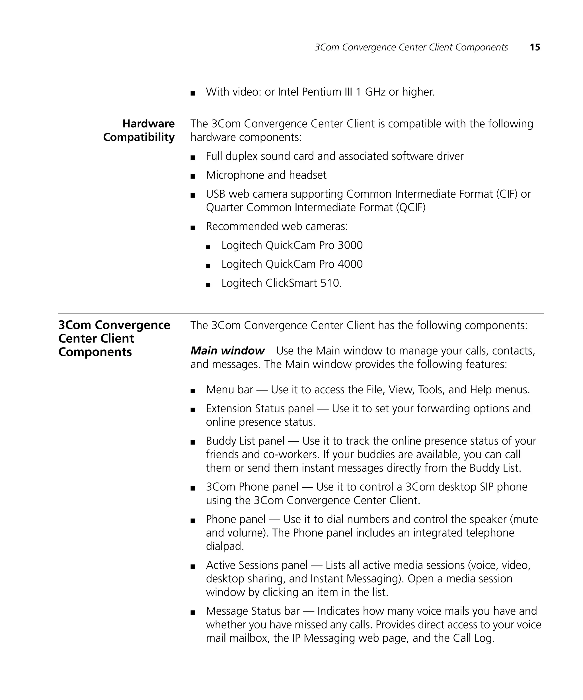 3Com Convergence Center Client Components     15



                      n   With video: or Intel Pentium III 1 GHz or higher.

         Hardware     The 3Com Convergence Center Client is compatible with the following
      Compatibility   hardware components:
                      n   Full duplex sound card and associated software driver
                      n   Microphone and headset
                      n   USB web camera supporting Common Intermediate Format (CIF) or
                          Quarter Common Intermediate Format (QCIF)
                      n   Recommended web cameras:
                          n   Logitech QuickCam Pro 3000
                          n   Logitech QuickCam Pro 4000
                          n   Logitech ClickSmart 510.


3Com Convergence      The 3Com Convergence Center Client has the following components:
Center Client
Components            Main window Use the Main window to manage your calls, contacts,
                      and messages. The Main window provides the following features:

                      n   Menu bar — Use it to access the File, View, Tools, and Help menus.
                      n   Extension Status panel — Use it to set your forwarding options and
                          online presence status.
                      n   Buddy List panel — Use it to track the online presence status of your
                          friends and co-workers. If your buddies are available, you can call
                          them or send them instant messages directly from the Buddy List.
                      n   3Com Phone panel — Use it to control a 3Com desktop SIP phone
                          using the 3Com Convergence Center Client.
                      n   Phone panel — Use it to dial numbers and control the speaker (mute
                          and volume). The Phone panel includes an integrated telephone
                          dialpad.
                      n   Active Sessions panel — Lists all active media sessions (voice, video,
                          desktop sharing, and Instant Messaging). Open a media session
                          window by clicking an item in the list.
                      n   Message Status bar — Indicates how many voice mails you have and
                          whether you have missed any calls. Provides direct access to your voice
                          mail mailbox, the IP Messaging web page, and the Call Log.
 