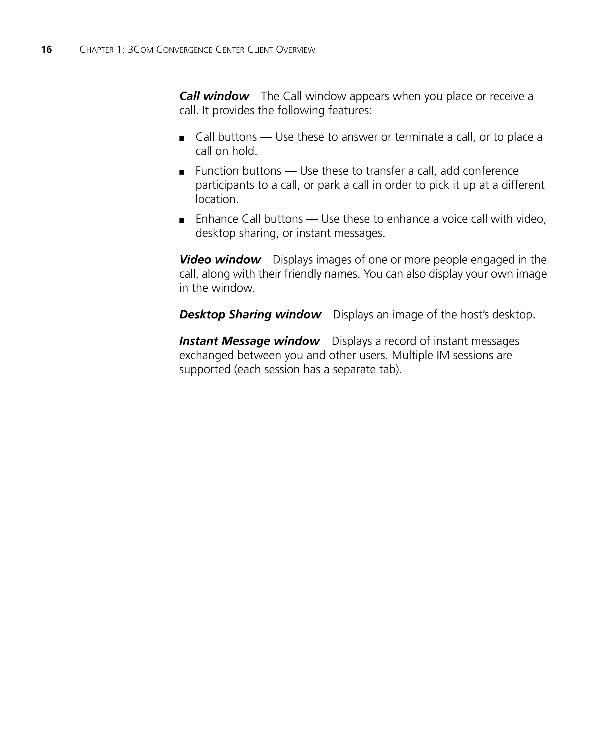 16   CHAPTER 1: 3COM CONVERGENCE CENTER CLIENT OVERVIEW



                          Call window The Call window appears when you place or receive a
                          call. It provides the following features:

                          n   Call buttons — Use these to answer or terminate a call, or to place a
                              call on hold.
                          n   Function buttons — Use these to transfer a call, add conference
                              participants to a call, or park a call in order to pick it up at a different
                              location.
                          n   Enhance Call buttons — Use these to enhance a voice call with video,
                              desktop sharing, or instant messages.

                          Video window Displays images of one or more people engaged in the
                          call, along with their friendly names. You can also display your own image
                          in the window.

                          Desktop Sharing window Displays an image of the host’s desktop.

                          Instant Message window Displays a record of instant messages
                          exchanged between you and other users. Multiple IM sessions are
                          supported (each session has a separate tab).
 