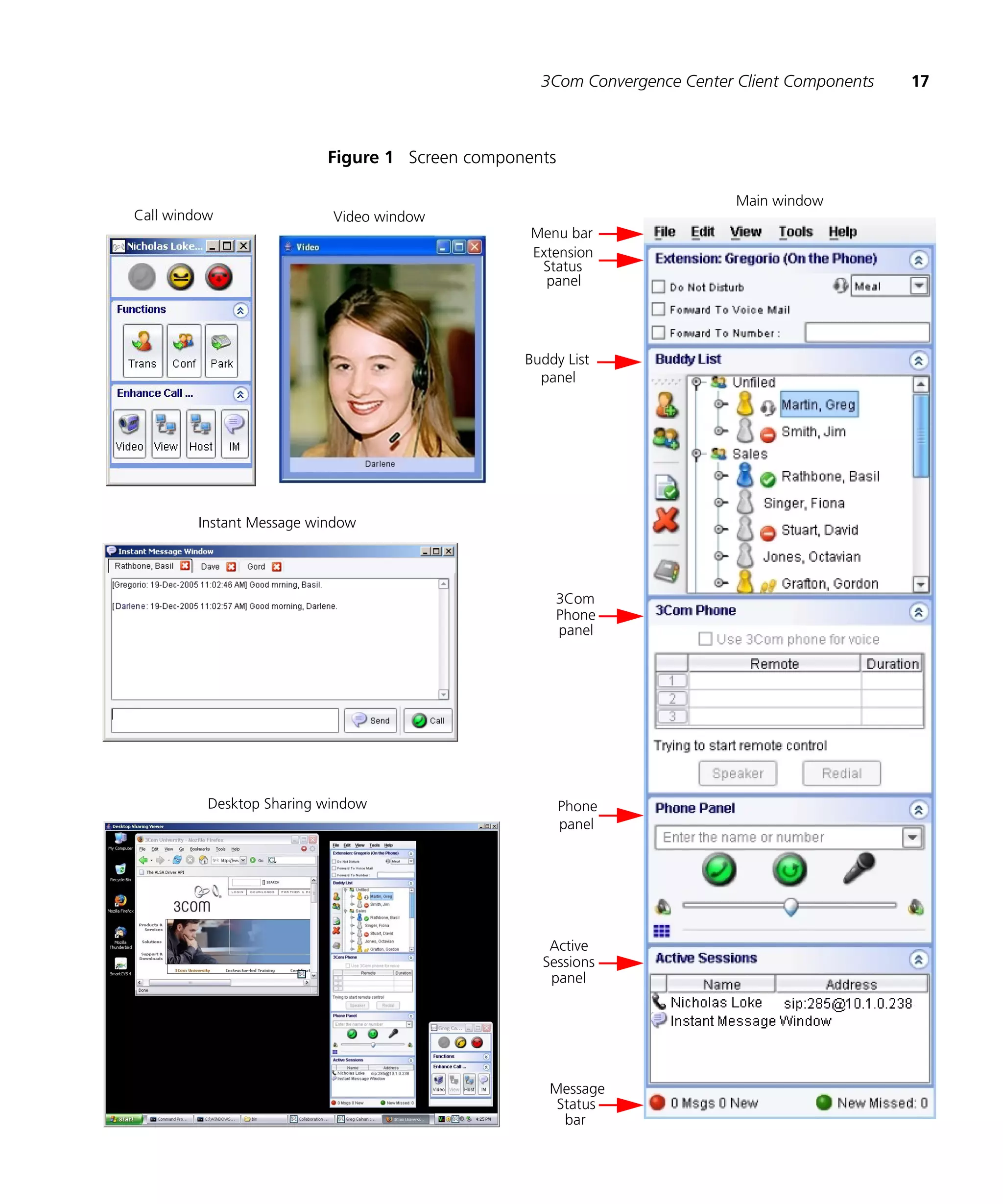 3Com Convergence Center Client Components   17



                          Figure 1 Screen components

                                                                         Main window
Call window                Video window
                                                 Menu bar
                                                 Extension
                                                  Status
                                                   panel




                                                Buddy List
                                                  panel




        Instant Message window




                                                    3Com
                                                    Phone
                                                    panel




          Desktop Sharing window                       Phone
                                                       panel




                                                   Active
                                                  Sessions
                                                   panel




                                                   Message
                                                    Status
                                                     bar
 