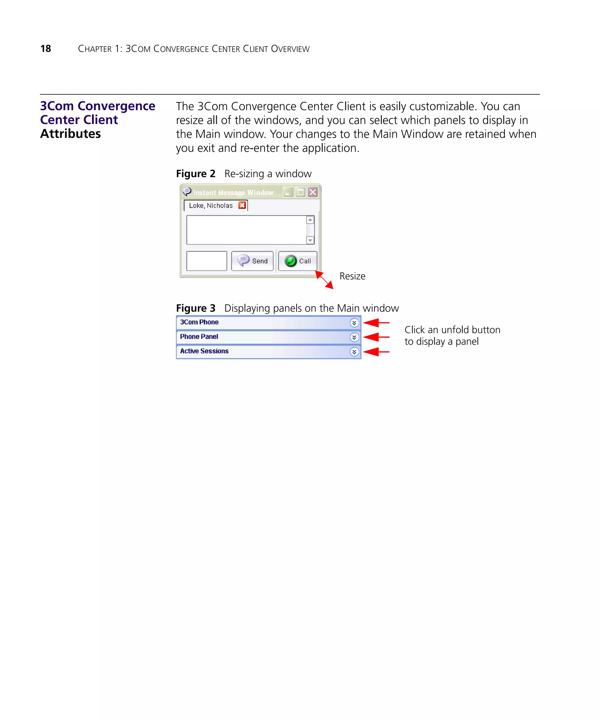 18   CHAPTER 1: 3COM CONVERGENCE CENTER CLIENT OVERVIEW




3Com Convergence          The 3Com Convergence Center Client is easily customizable. You can
Center Client             resize all of the windows, and you can select which panels to display in
Attributes                the Main window. Your changes to the Main Window are retained when
                          you exit and re-enter the application.

                          Figure 2 Re-sizing a window




                                                          Resize


                          Figure 3 Displaying panels on the Main window

                                                                          Click an unfold button
                                                                          to display a panel
 