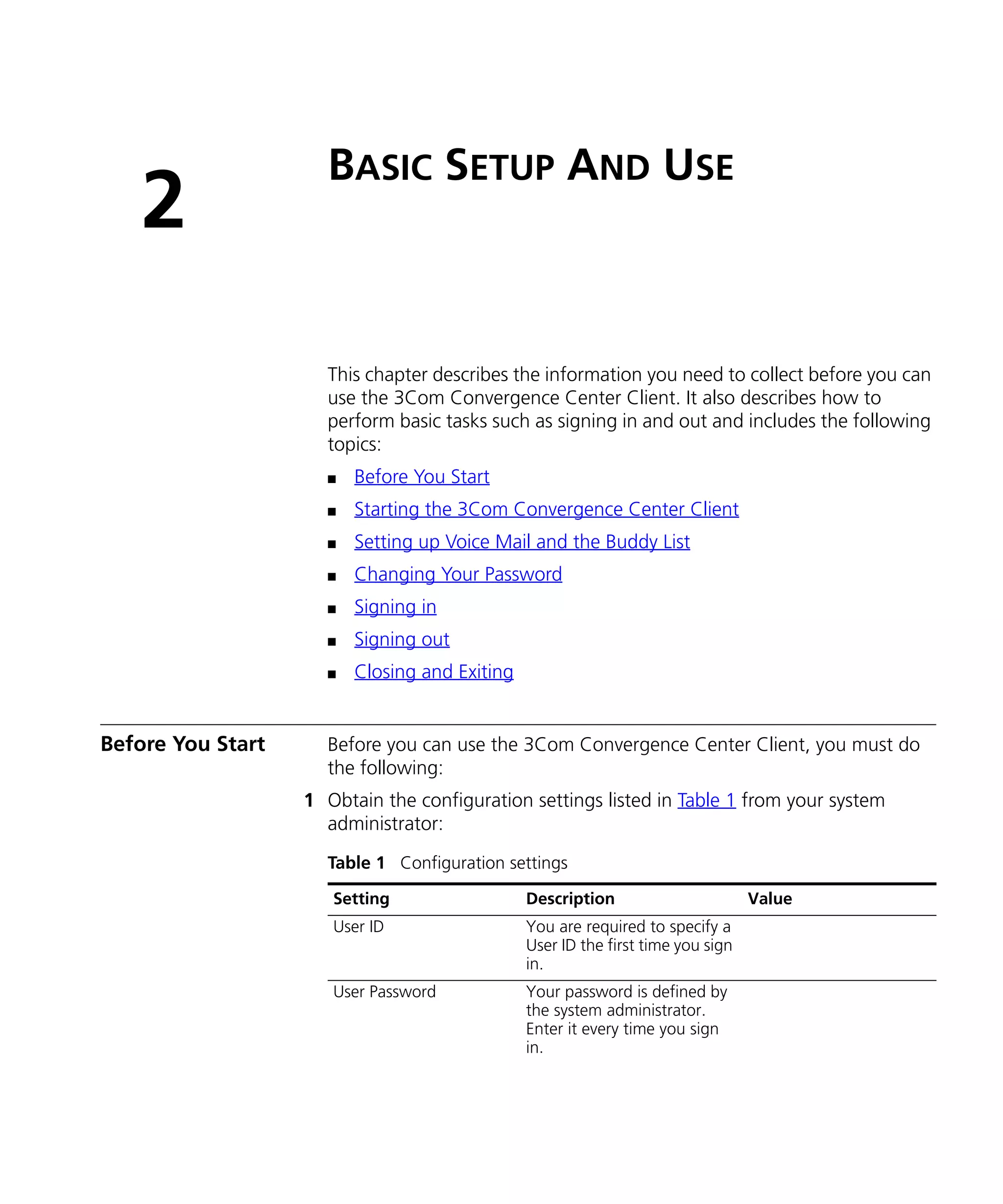 BASIC SETUP AND USE
   2
                     This chapter describes the information you need to collect before you can
                     use the 3Com Convergence Center Client. It also describes how to
                     perform basic tasks such as signing in and out and includes the following
                     topics:
                     n   Before You Start
                     n   Starting the 3Com Convergence Center Client
                     n   Setting up Voice Mail and the Buddy List
                     n   Changing Your Password
                     n   Signing in
                     n   Signing out
                     n   Closing and Exiting


Before You Start     Before you can use the 3Com Convergence Center Client, you must do
                     the following:
                   1 Obtain the configuration settings listed in Table 1 from your system
                     administrator:
                     Table 1 Configuration settings

                      Setting                  Description                       Value
                      User ID                  You are required to specify a
                                               User ID the first time you sign
                                               in.
                      User Password            Your password is defined by
                                               the system administrator.
                                               Enter it every time you sign
                                               in.
 