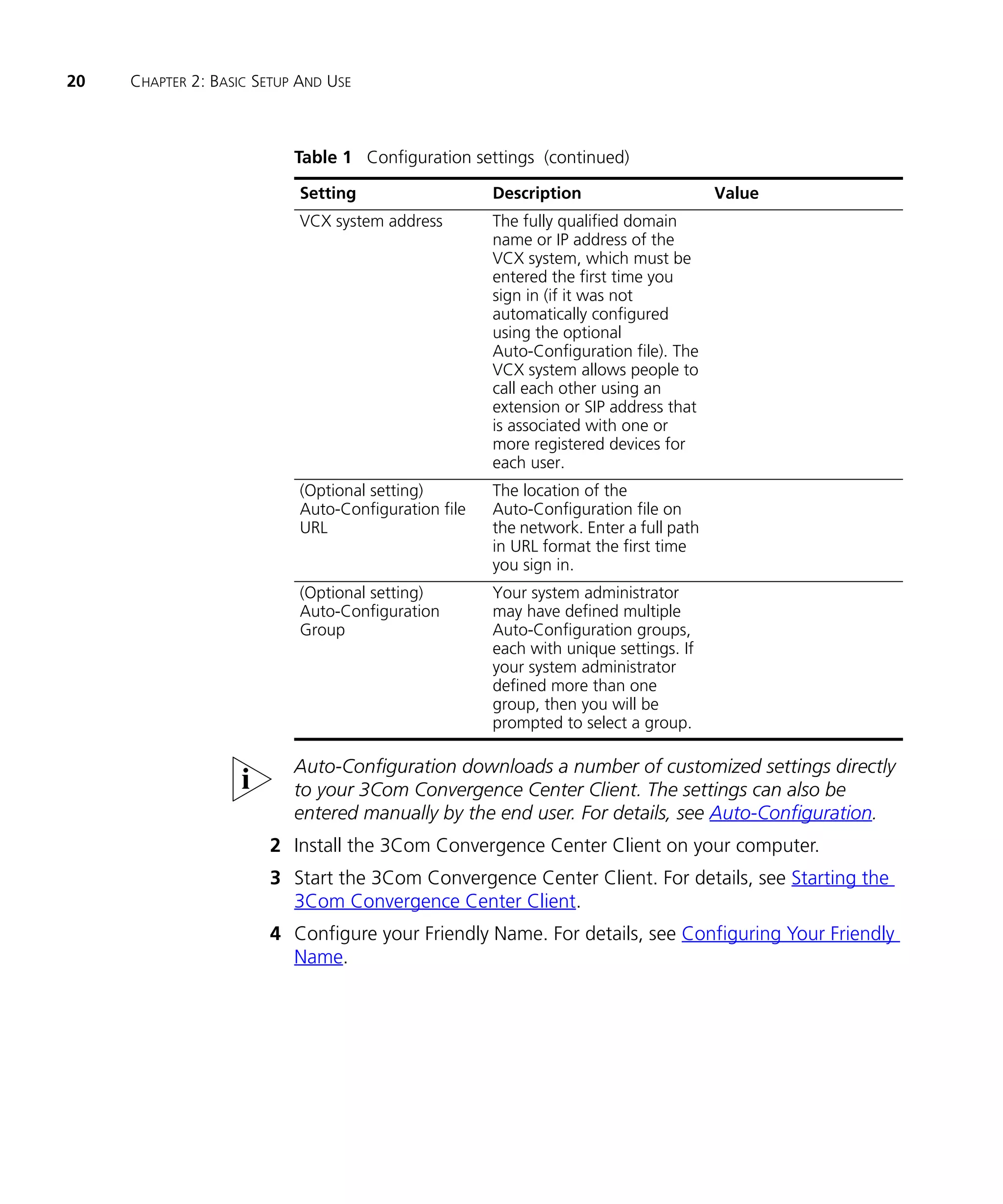 20   CHAPTER 2: BASIC SETUP AND USE



                           Table 1 Configuration settings (continued)

                            Setting                   Description                      Value
                            VCX system address        The fully qualified domain
                                                      name or IP address of the
                                                      VCX system, which must be
                                                      entered the first time you
                                                      sign in (if it was not
                                                      automatically configured
                                                      using the optional
                                                      Auto-Configuration file). The
                                                      VCX system allows people to
                                                      call each other using an
                                                      extension or SIP address that
                                                      is associated with one or
                                                      more registered devices for
                                                      each user.
                            (Optional setting)        The location of the
                            Auto-Configuration file   Auto-Configuration file on
                            URL                       the network. Enter a full path
                                                      in URL format the first time
                                                      you sign in.
                            (Optional setting)        Your system administrator
                            Auto-Configuration        may have defined multiple
                            Group                     Auto-Configuration groups,
                                                      each with unique settings. If
                                                      your system administrator
                                                      defined more than one
                                                      group, then you will be
                                                      prompted to select a group.

                           Auto-Configuration downloads a number of customized settings directly
                           to your 3Com Convergence Center Client. The settings can also be
                           entered manually by the end user. For details, see Auto-Configuration.
                       2 Install the 3Com Convergence Center Client on your computer.
                       3 Start the 3Com Convergence Center Client. For details, see Starting the
                         3Com Convergence Center Client.
                       4 Configure your Friendly Name. For details, see Configuring Your Friendly
                         Name.
 