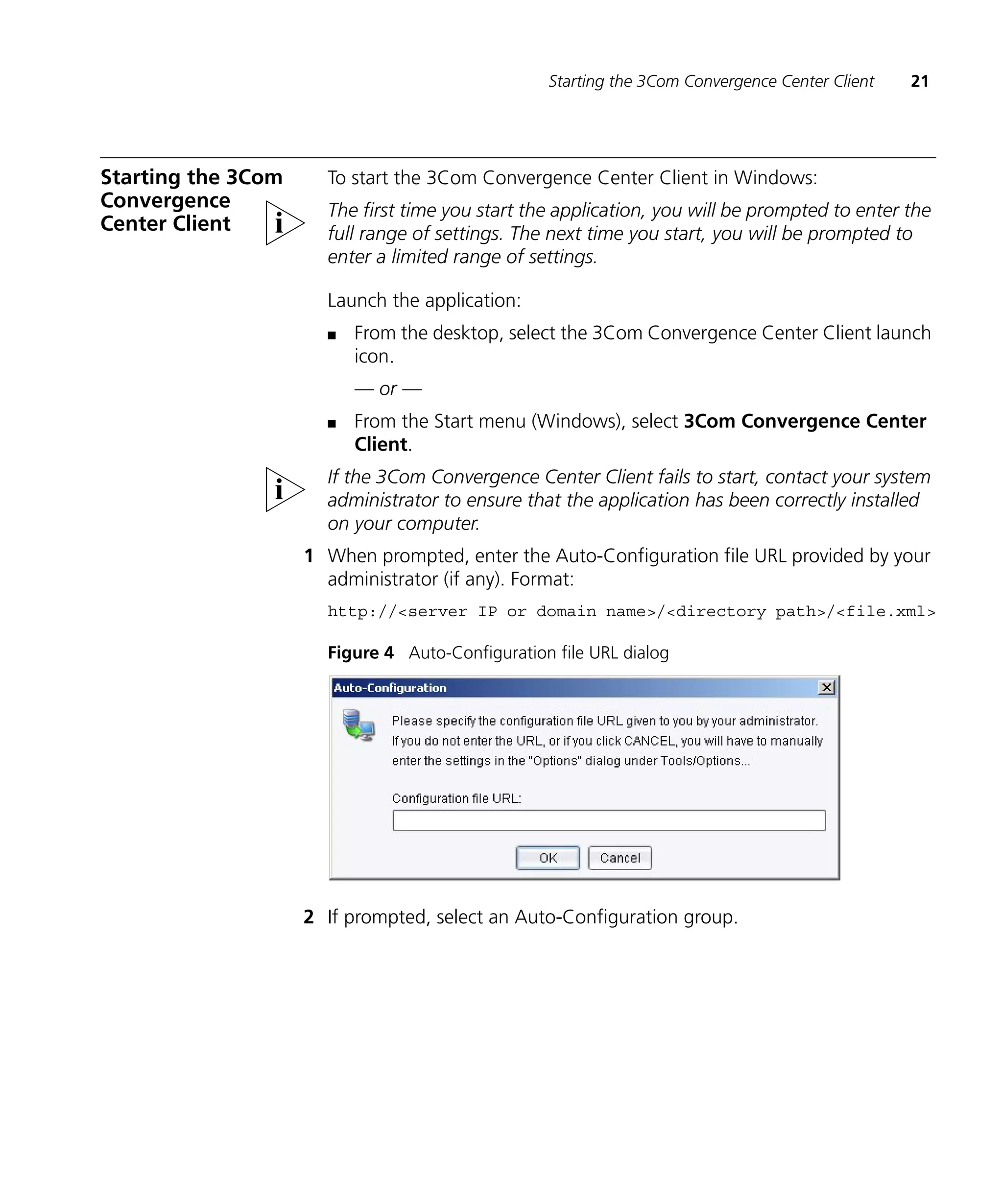 Starting the 3Com Convergence Center Client   21




Starting the 3Com     To start the 3Com Convergence Center Client in Windows:
Convergence           The first time you start the application, you will be prompted to enter the
Center Client         full range of settings. The next time you start, you will be prompted to
                      enter a limited range of settings.

                      Launch the application:
                      n   From the desktop, select the 3Com Convergence Center Client launch
                          icon.
                          — or —
                      n   From the Start menu (Windows), select 3Com Convergence Center
                          Client.
                      If the 3Com Convergence Center Client fails to start, contact your system
                      administrator to ensure that the application has been correctly installed
                      on your computer.
                    1 When prompted, enter the Auto-Configuration file URL provided by your
                      administrator (if any). Format:
                      http://<server IP or domain name>/<directory path>/<file.xml>

                      Figure 4 Auto-Configuration file URL dialog




                    2 If prompted, select an Auto-Configuration group.
 