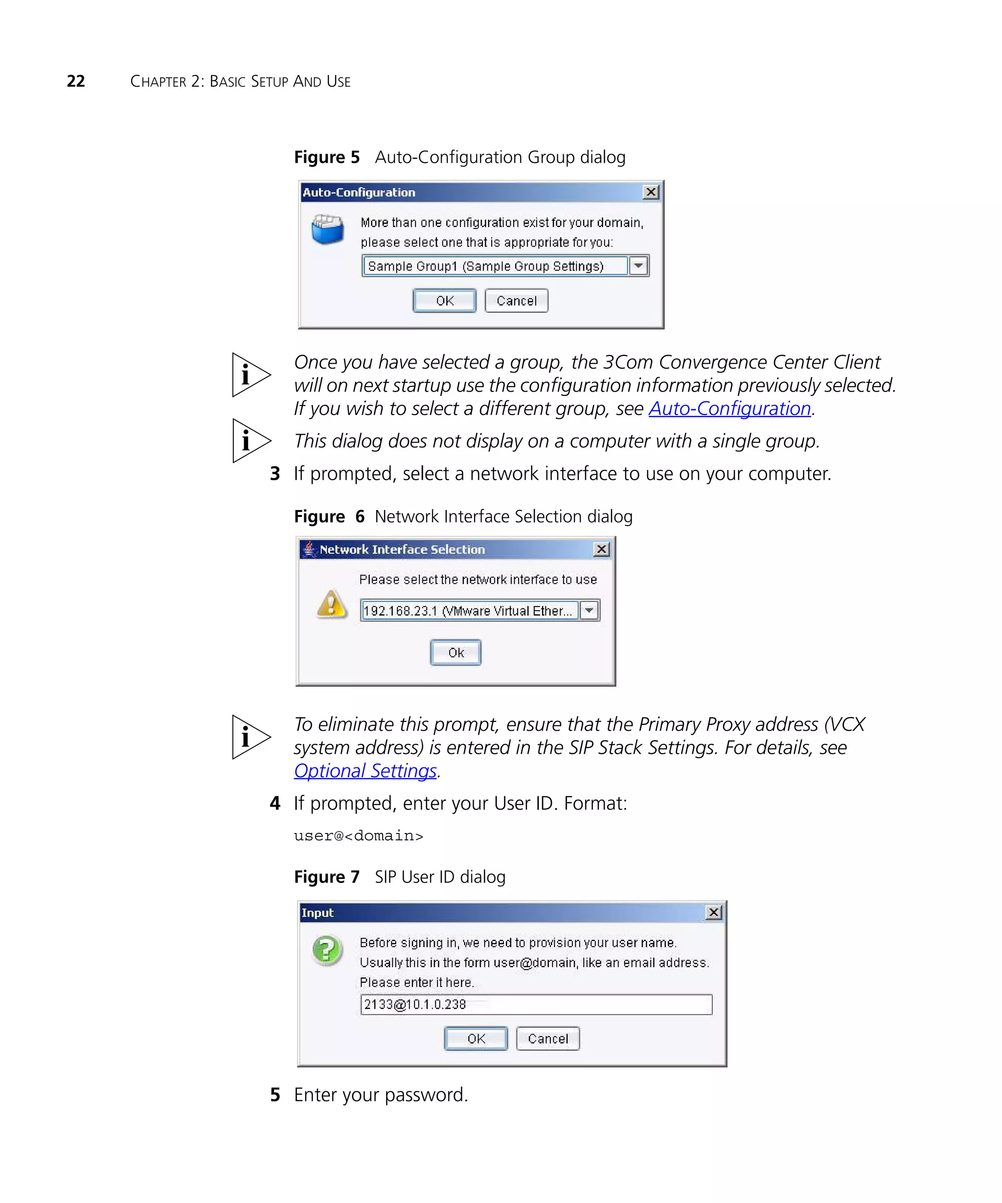 22   CHAPTER 2: BASIC SETUP AND USE



                           Figure 5 Auto-Configuration Group dialog




                           Once you have selected a group, the 3Com Convergence Center Client
                           will on next startup use the configuration information previously selected.
                           If you wish to select a different group, see Auto-Configuration.
                           This dialog does not display on a computer with a single group.
                       3 If prompted, select a network interface to use on your computer.

                           Figure 6 Network Interface Selection dialog




                           To eliminate this prompt, ensure that the Primary Proxy address (VCX
                           system address) is entered in the SIP Stack Settings. For details, see
                           Optional Settings.
                       4 If prompted, enter your User ID. Format:
                           user@<domain>

                           Figure 7 SIP User ID dialog




                       5 Enter your password.
 