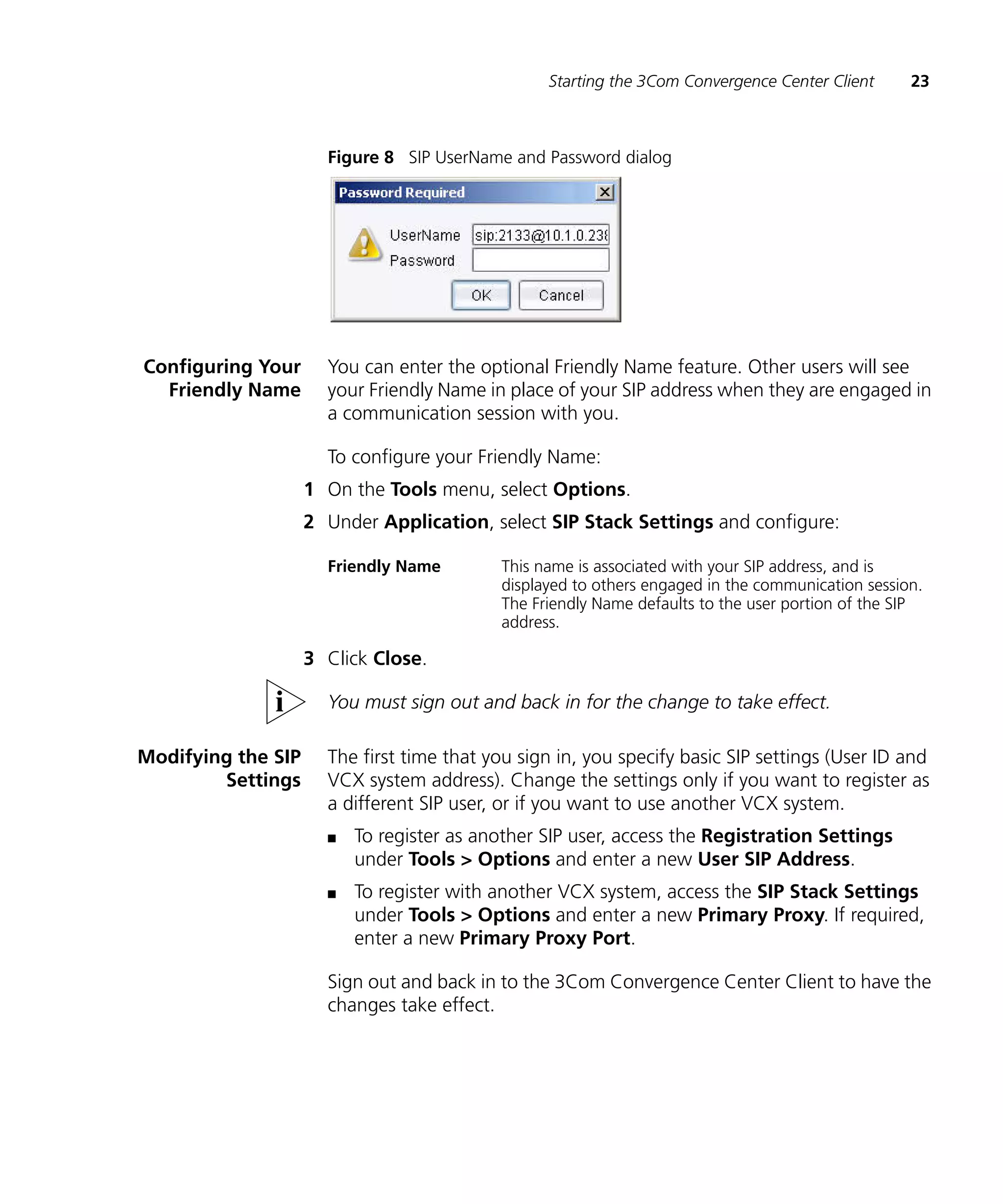 Starting the 3Com Convergence Center Client      23



                      Figure 8 SIP UserName and Password dialog




Configuring Your      You can enter the optional Friendly Name feature. Other users will see
  Friendly Name       your Friendly Name in place of your SIP address when they are engaged in
                      a communication session with you.

                      To configure your Friendly Name:
                    1 On the Tools menu, select Options.
                    2 Under Application, select SIP Stack Settings and configure:

                      Friendly Name        This name is associated with your SIP address, and is
                                           displayed to others engaged in the communication session.
                                           The Friendly Name defaults to the user portion of the SIP
                                           address.

                    3 Click Close.

                      You must sign out and back in for the change to take effect.

Modifying the SIP     The first time that you sign in, you specify basic SIP settings (User ID and
        Settings      VCX system address). Change the settings only if you want to register as
                      a different SIP user, or if you want to use another VCX system.
                      n   To register as another SIP user, access the Registration Settings
                          under Tools > Options and enter a new User SIP Address.
                      n   To register with another VCX system, access the SIP Stack Settings
                          under Tools > Options and enter a new Primary Proxy. If required,
                          enter a new Primary Proxy Port.

                      Sign out and back in to the 3Com Convergence Center Client to have the
                      changes take effect.
 