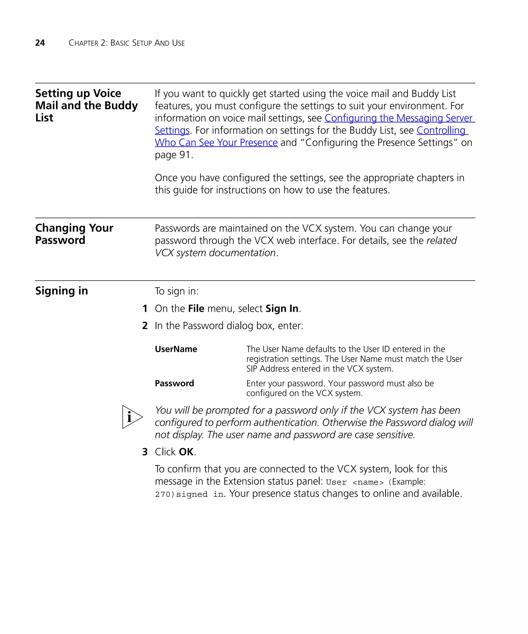 24    CHAPTER 2: BASIC SETUP AND USE




Setting up Voice            If you want to quickly get started using the voice mail and Buddy List
Mail and the Buddy          features, you must configure the settings to suit your environment. For
List                        information on voice mail settings, see Configuring the Messaging Server
                            Settings. For information on settings for the Buddy List, see Controlling
                            Who Can See Your Presence and “Configuring the Presence Settings” on
                            page 91.

                            Once you have configured the settings, see the appropriate chapters in
                            this guide for instructions on how to use the features.


Changing Your               Passwords are maintained on the VCX system. You can change your
Password                    password through the VCX web interface. For details, see the related
                            VCX system documentation.


Signing in                  To sign in:
                        1 On the File menu, select Sign In.
                        2 In the Password dialog box, enter:

                            UserName             The User Name defaults to the User ID entered in the
                                                 registration settings. The User Name must match the User
                                                 SIP Address entered in the VCX system.
                            Password             Enter your password. Your password must also be
                                                 configured on the VCX system.
                            You will be prompted for a password only if the VCX system has been
                            configured to perform authentication. Otherwise the Password dialog will
                            not display. The user name and password are case sensitive.
                        3 Click OK.
                            To confirm that you are connected to the VCX system, look for this
                            message in the Extension status panel: User <name> (Example:
                            270)signed in. Your presence status changes to online and available.
 