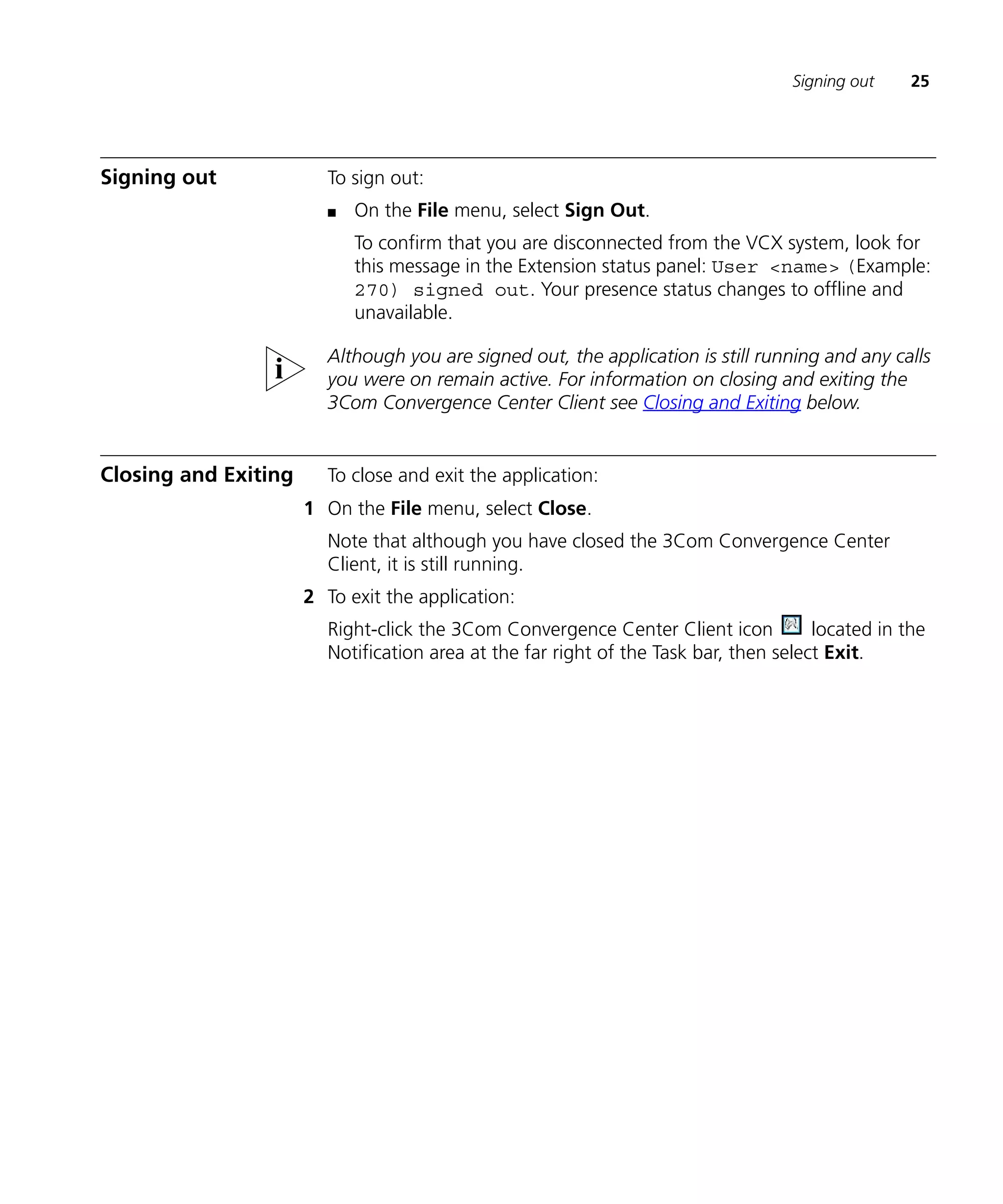 Signing out    25




Signing out             To sign out:
                        n   On the File menu, select Sign Out.
                            To confirm that you are disconnected from the VCX system, look for
                            this message in the Extension status panel: User <name> (Example:
                            270) signed out. Your presence status changes to offline and
                            unavailable.

                        Although you are signed out, the application is still running and any calls
                        you were on remain active. For information on closing and exiting the
                        3Com Convergence Center Client see Closing and Exiting below.


Closing and Exiting     To close and exit the application:
                      1 On the File menu, select Close.
                        Note that although you have closed the 3Com Convergence Center
                        Client, it is still running.
                      2 To exit the application:
                        Right-click the 3Com Convergence Center Client icon           located in the
                        Notification area at the far right of the Task bar, then select Exit.
 