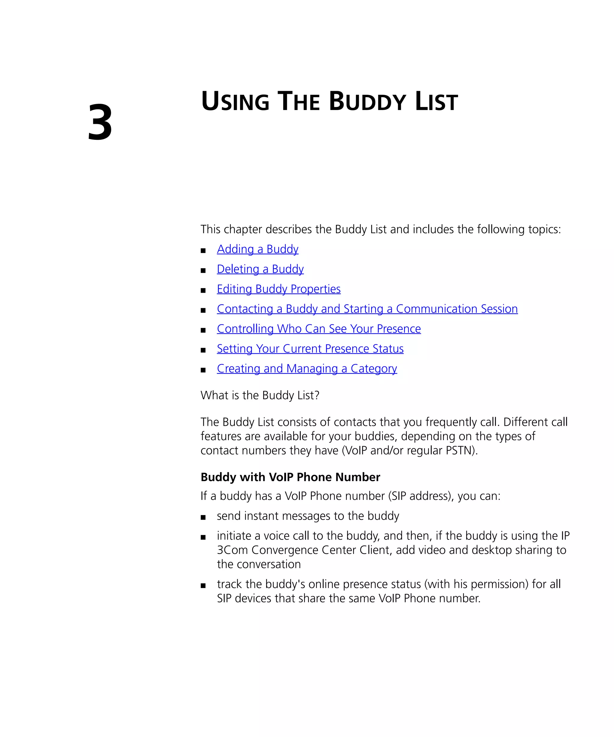 USING THE BUDDY LIST
3
    This chapter describes the Buddy List and includes the following topics:
    n   Adding a Buddy
    n   Deleting a Buddy
    n   Editing Buddy Properties
    n   Contacting a Buddy and Starting a Communication Session
    n   Controlling Who Can See Your Presence
    n   Setting Your Current Presence Status
    n   Creating and Managing a Category

    What is the Buddy List?

    The Buddy List consists of contacts that you frequently call. Different call
    features are available for your buddies, depending on the types of
    contact numbers they have (VoIP and/or regular PSTN).

    Buddy with VoIP Phone Number
    If a buddy has a VoIP Phone number (SIP address), you can:
    n   send instant messages to the buddy
    n   initiate a voice call to the buddy, and then, if the buddy is using the IP
        3Com Convergence Center Client, add video and desktop sharing to
        the conversation
    n   track the buddy's online presence status (with his permission) for all
        SIP devices that share the same VoIP Phone number.
 