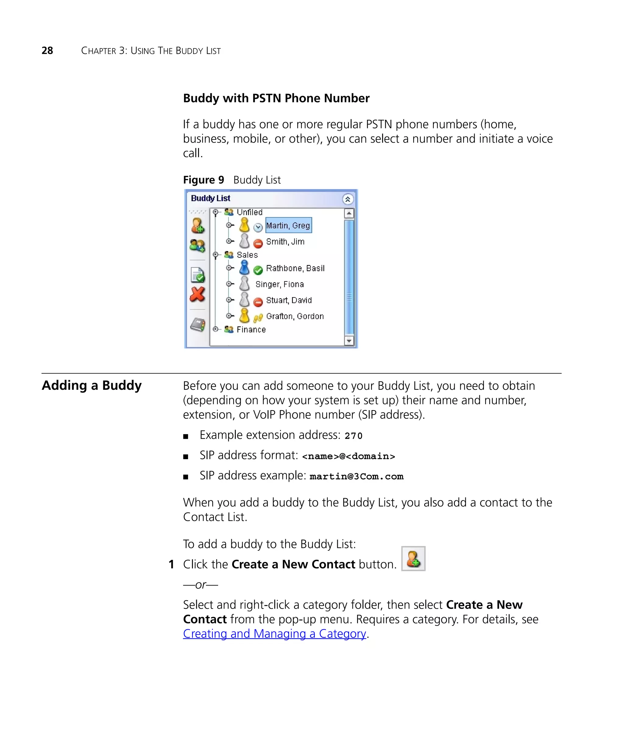 28   CHAPTER 3: USING THE BUDDY LIST



                           Buddy with PSTN Phone Number

                           If a buddy has one or more regular PSTN phone numbers (home,
                           business, mobile, or other), you can select a number and initiate a voice
                           call.

                           Figure 9 Buddy List




Adding a Buddy             Before you can add someone to your Buddy List, you need to obtain
                           (depending on how your system is set up) their name and number,
                           extension, or VoIP Phone number (SIP address).
                           n   Example extension address: 270
                           n   SIP address format: <name>@<domain>
                           n   SIP address example: martin@3Com.com

                           When you add a buddy to the Buddy List, you also add a contact to the
                           Contact List.

                           To add a buddy to the Buddy List:
                        1 Click the Create a New Contact button.
                           —or—
                           Select and right-click a category folder, then select Create a New
                           Contact from the pop-up menu. Requires a category. For details, see
                           Creating and Managing a Category.
 